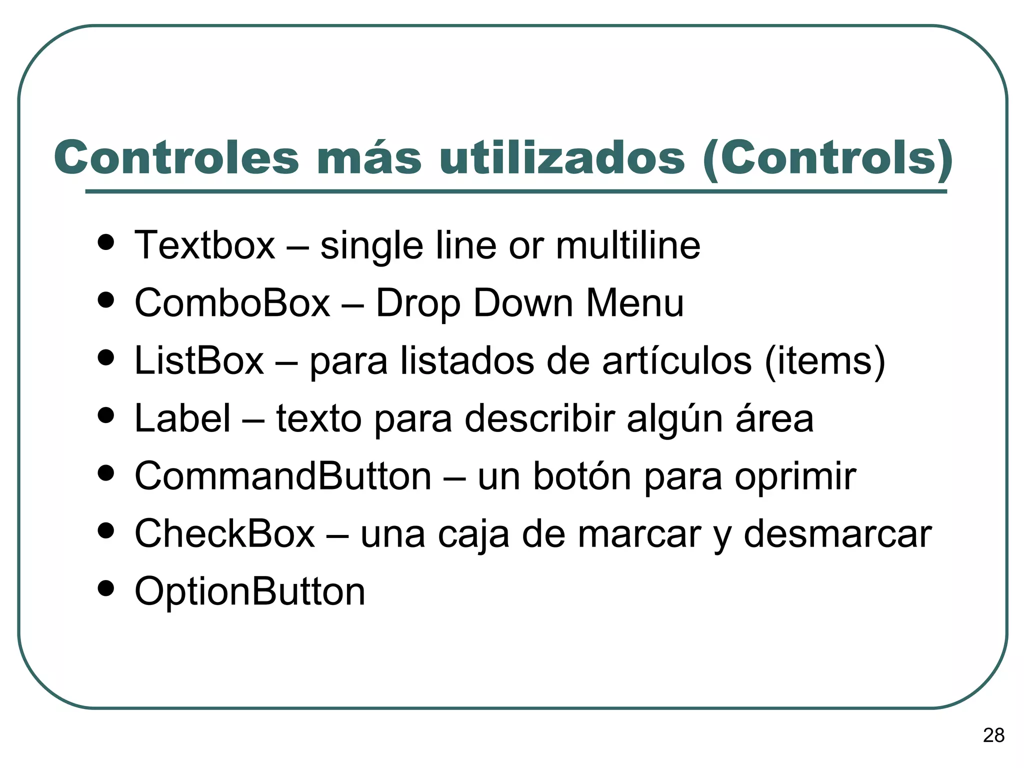 Controles más utilizados (Controls) Textbox – single line or multiline ComboBox – Drop Down Menu ListBox – para listados de artículos (items) Label – texto para describir algún área CommandButton – un botón para oprimir CheckBox – una caja de marcar y desmarcar OptionButton 