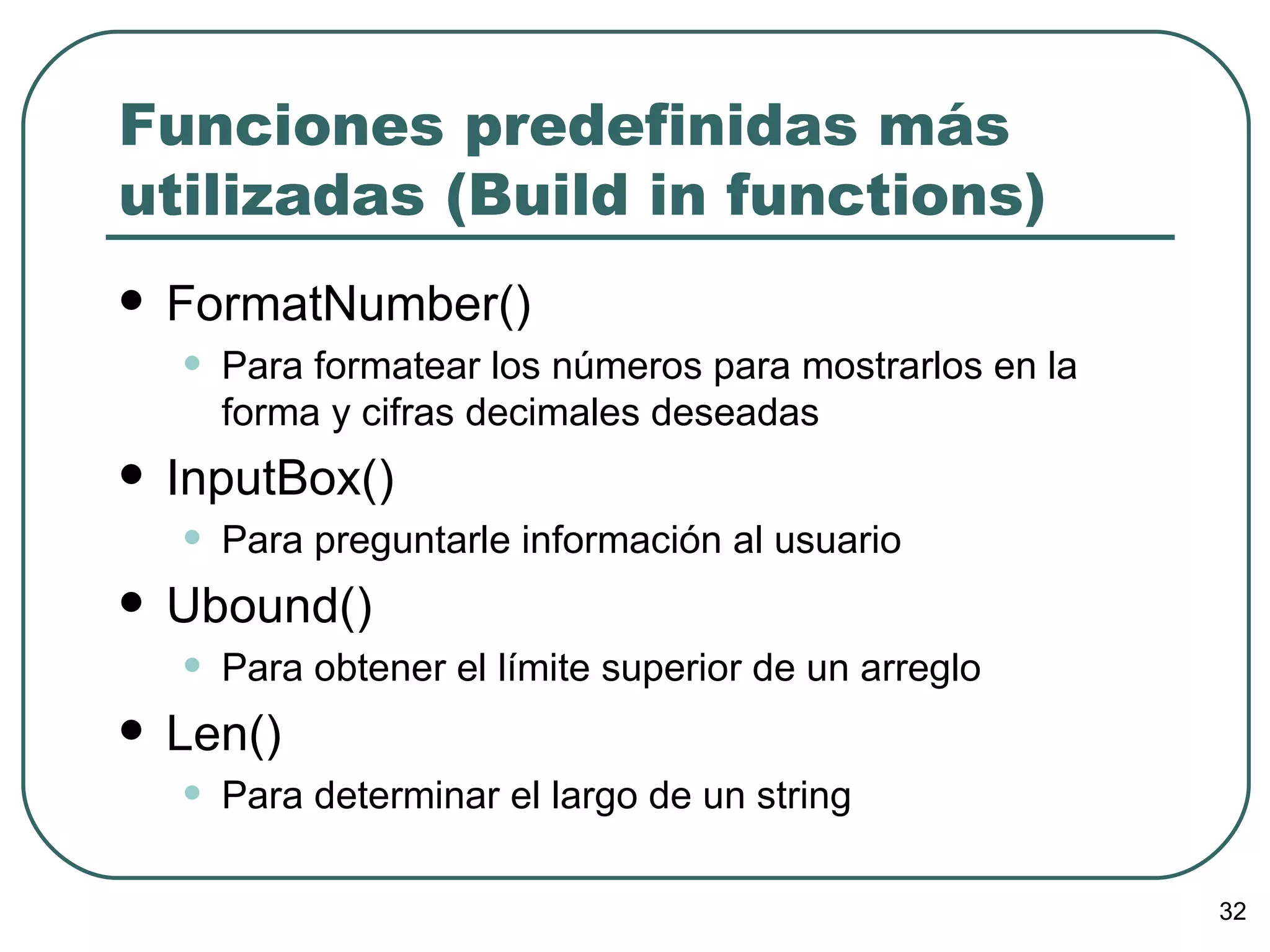 Funciones predefinidas más utilizadas (Build in functions) FormatNumber() Para formatear los números para mostrarlos en la forma y cifras decimales deseadas InputBox() Para preguntarle información al usuario Ubound() Para obtener el límite superior de un arreglo Len() Para determinar el largo de un string 