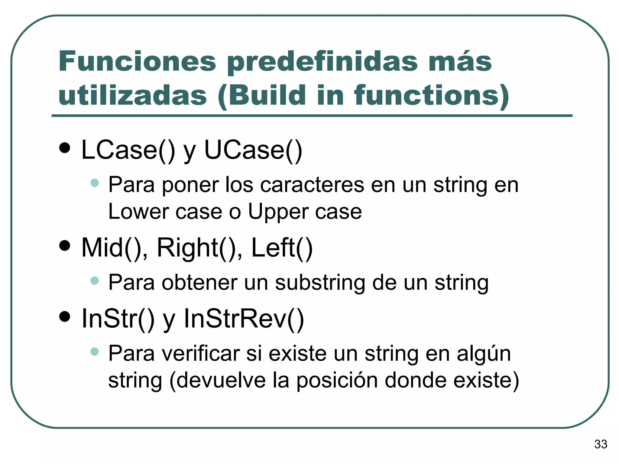 Funciones predefinidas más utilizadas (Build in functions) LCase() y UCase() Para poner los caracteres en un string en Lower case o Upper case Mid(), Right(), Left() Para obtener un substring de un string InStr() y InStrRev() Para verificar si existe un string en algún string (devuelve la posición donde existe) 
