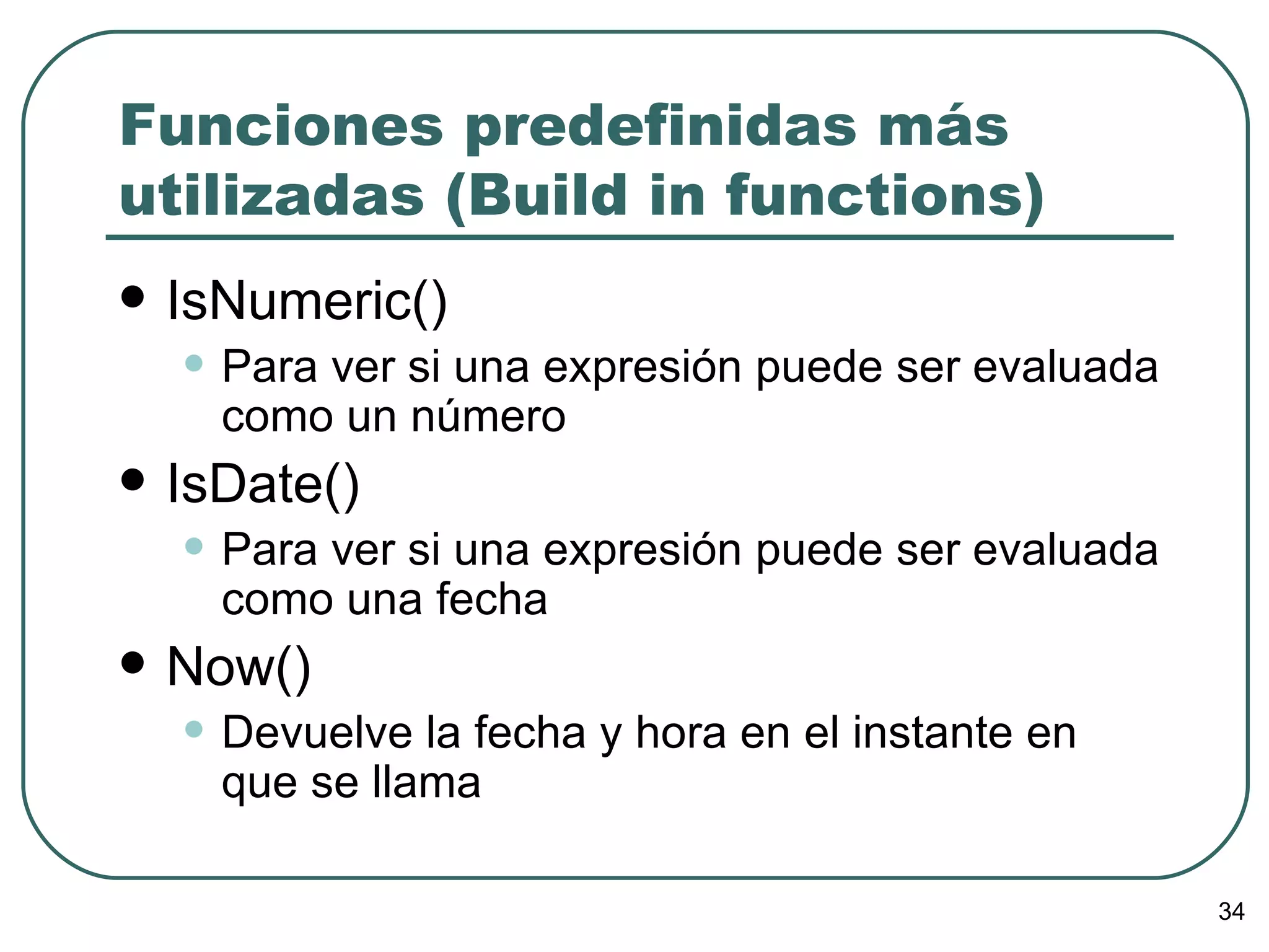 Funciones predefinidas más utilizadas (Build in functions) IsNumeric() Para ver si una expresión puede ser evaluada como un número IsDate() Para ver si una expresión puede ser evaluada como una fecha Now() Devuelve la fecha y hora en el instante en que se llama 