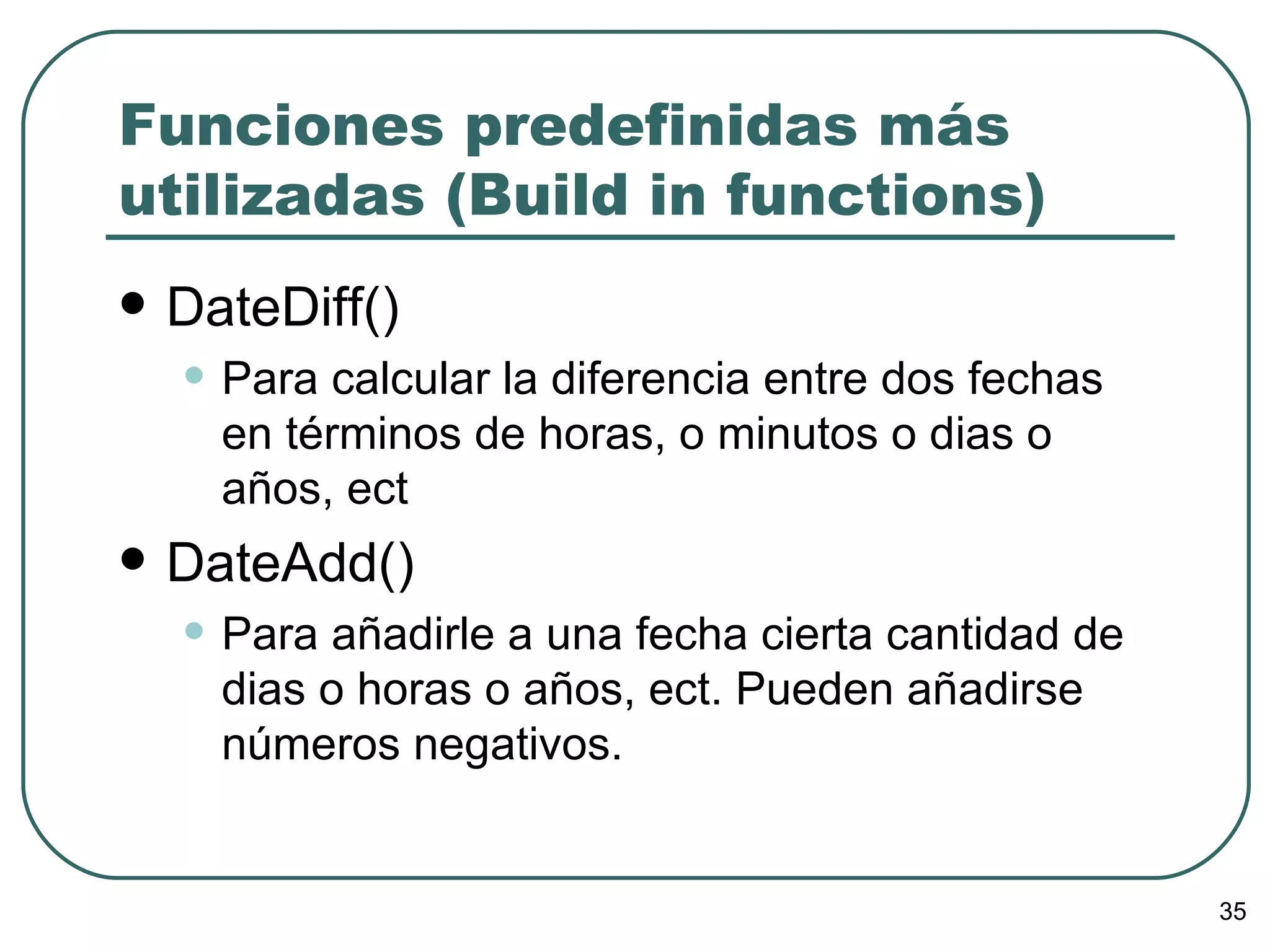 Funciones predefinidas más utilizadas (Build in functions) DateDiff() Para calcular la diferencia entre dos fechas en términos de horas, o minutos o dias o años, ect DateAdd() Para añadirle a una fecha cierta cantidad de dias o horas o años, ect. Pueden añadirse números negativos. 