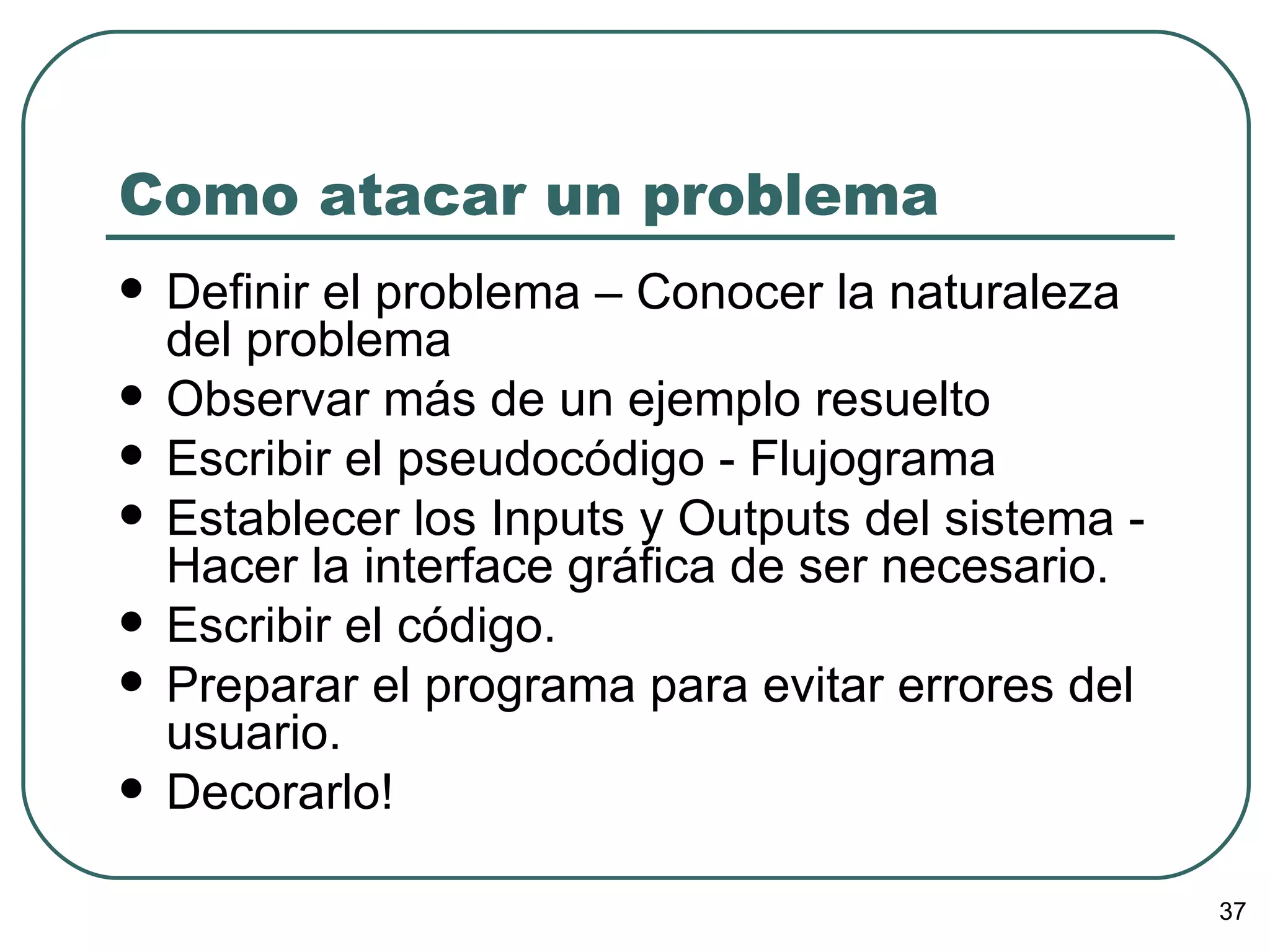Como atacar un problema Definir el problema – Conocer la naturaleza del problema Observar más de un ejemplo resuelto Escribir el pseudocódigo - Flujograma Establecer los Inputs y Outputs del sistema - Hacer la interface gráfica de ser necesario. Escribir el código. Preparar el programa para evitar errores del usuario. Decorarlo! 