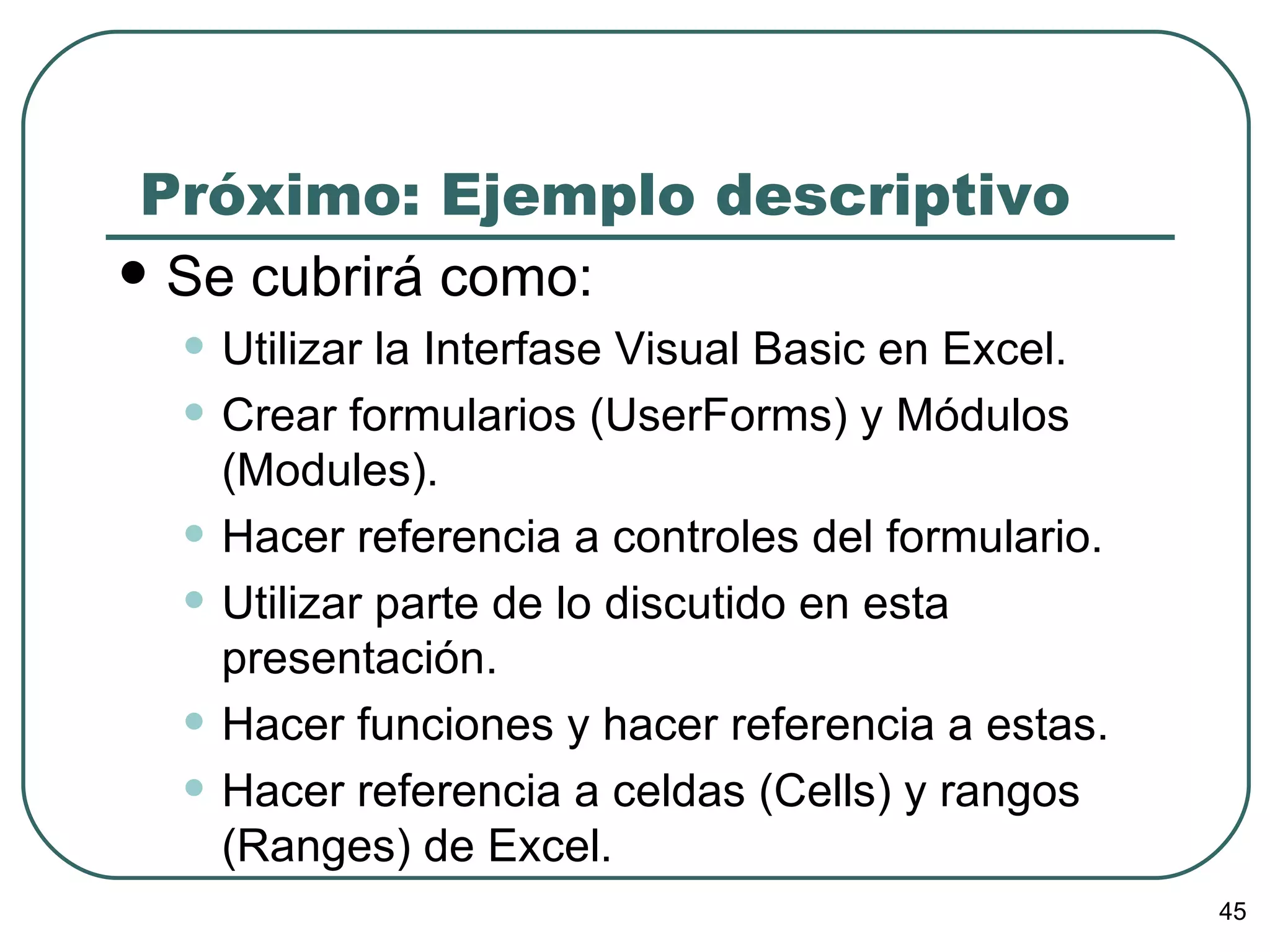 Próximo: Ejemplo descriptivo Se cubrirá como: Utilizar la Interfase Visual Basic en Excel. Crear formularios (UserForms) y Módulos (Modules). Hacer referencia a controles del formulario. Utilizar parte de lo discutido en esta presentación. Hacer funciones y hacer referencia a estas. Hacer referencia a celdas (Cells) y rangos (Ranges) de Excel. 