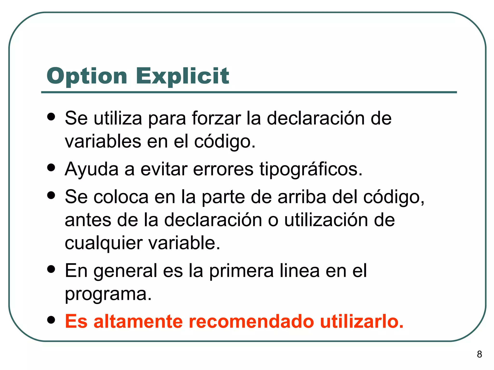 Option Explicit Se utiliza para forzar la declaración de variables en el código. Ayuda a evitar errores tipográficos. Se coloca en la parte de arriba del código, antes de la declaración o utilización de cualquier variable.  En general es la primera linea en el programa. Es altamente recomendado utilizarlo. 