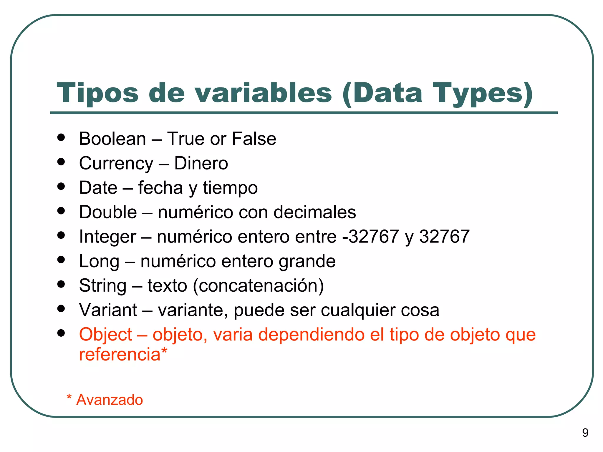 Tipos de variables (Data Types) Boolean – True or False Currency – Dinero Date – fecha y tiempo Double – numérico con decimales Integer – numérico entero entre -32767 y 32767 Long – numérico entero grande String – texto (concatenación) Variant – variante, puede ser cualquier cosa Object – objeto, varia dependiendo el tipo de objeto que referencia* * Avanzado 