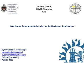Curso NUCLEANDO
MINED-Nicaragua
2023
Nociones Fundamentales de las Radiaciones Ionizantes
Byron González Montenegro
bgonzalez@unan.edu.ni
bygomon2000@yahoo.com
Cel: (505) 87954203
Agosto, 2023
 