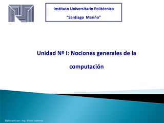 Instituto Universitario Politécnico
“Santiago Mariño”
Unidad Nº I: Nociones generales de la
computación
Elaborado por: Ing. Víctor Valencia.
 