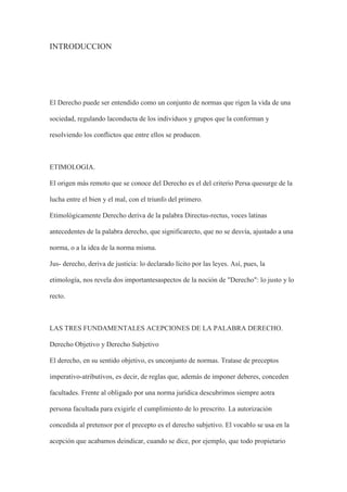 INTRODUCCION
El Derecho puede ser entendido como un conjunto de normas que rigen la vida de una
sociedad, regulando laconducta de los individuos y grupos que la conforman y
resolviendo los conflictos que entre ellos se producen.
ETIMOLOGIA.
El origen más remoto que se conoce del Derecho es el del criterio Persa quesurge de la
lucha entre el bien y el mal, con el triunfo del primero.
Etimológicamente Derecho deriva de la palabra Directus-rectus, voces latinas
antecedentes de la palabra derecho, que significarecto, que no se desvía, ajustado a una
norma, o a la idea de la norma misma.
Jus- derecho, deriva de justicia: lo declarado lícito por las leyes. Así, pues, la
etimología, nos revela dos importantesaspectos de la noción de "Derecho": lo justo y lo
recto.
LAS TRES FUNDAMENTALES ACEPCIONES DE LA PALABRA DERECHO.
Derecho Objetivo y Derecho Subjetivo
El derecho, en su sentido objetivo, es unconjunto de normas. Tratase de preceptos
imperativo-atributivos, es decir, de reglas que, además de imponer deberes, conceden
facultades. Frente al obligado por una norma jurídica descubrimos siempre aotra
persona facultada para exigirle el cumplimiento de lo prescrito. La autorización
concedida al pretensor por el precepto es el derecho subjetivo. El vocablo se usa en la
acepción que acabamos deindicar, cuando se dice, por ejemplo, que todo propietario
 