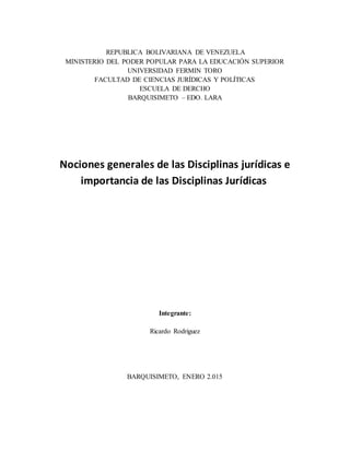 REPUBLICA BOLIVARIANA DE VENEZUELA
MINISTERIO DEL PODER POPULAR PARA LA EDUCACIÓN SUPERIOR
UNIVERSIDAD FERMIN TORO
FACULTAD DE CIENCIAS JURÍDICAS Y POLÍTICAS
ESCUELA DE DERCHO
BARQUISIMETO – EDO. LARA
Nociones generales de las Disciplinas jurídicas e
importancia de las Disciplinas Jurídicas
Integrante:
Ricardo Rodriguez
BARQUISIMETO, ENERO 2.015
 