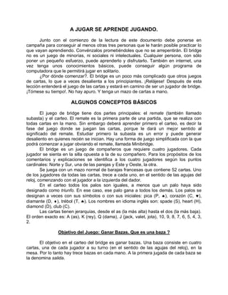 A JUGAR SE APRENDE JUGANDO.
Junto con el comienzo de la lectura de este documento debe ponerse en
campaña para conseguir al menos otras tres personas que le harán posible practicar lo
que vayan aprendiendo. Convénzalos prometiéndoles que no se arrepentirán. El bridge
no es un juego de minorías, ni sociales ni intelectuales. Cualquier persona, con sólo
poner un pequeño esfuerzo, puede aprenderlo y disfrutarlo. También en internet, una
vez tenga unos conocimientos básicos, puede conseguir algún programa de
computadora que le permitirá jugar en solitario.
¿Por dónde comenzar?. El bridge es un poco más complicado que otros juegos
de cartas, lo que a veces desalienta a los principiantes. ¡Relájese! Después de esta
lección entenderá el juego de las cartas y estará en camino de ser un jugador de bridge.
¡Tómese su tiempo!. No hay apuro. Y tenga un mazo de cartas a mano.
ALGUNOS CONCEPTOS BÁSICOS
El juego de bridge tiene dos partes principales: el remate (también llamado
subasta) y el carteo. El remate es la primera parte de una partida, que se realiza con
todas cartas en la mano. Sin embargo deberá aprender primero el carteo, es decir la
fase del juego donde se juegan las cartas, porque le dará un mejor sentido al
significado del remate. Estudiar primero la subasta es un error y puede generar
desaliento en quienes recién se inician. Hay una forma de juego simplificada con la que
podrá comenzar a jugar obviando el remate, llamada Minibridge.
El bridge es un juego de compañeros que requiere cuatro jugadores. Cada
jugador se sienta en la silla opuesta a la de su compañero. Para los propósitos de los
comentarios y explicaciones se identifica a los cuatro jugadores según los puntos
cardinales: Norte y Sur, una de las parejas y Este y Oeste, la otra.
Se juega con un mazo normal de barajas francesas que contiene 52 cartas. Uno
de los jugadores da todas las cartas, trece a cada uno, en el sentido de las agujas del
reloj, comenzando con el jugador a la izquierda del dador.
En el carteo todos los palos son iguales, a menos que un palo haya sido
designado como triunfo. En ese caso, ese palo gana a todos los demás. Los palos se
designan a veces con sus símbolos o con sus iniciales: pica (P, ), corazón (C, ),
diamante (D, ), trébol (T, ). Los nombres en idioma inglés son: spade (S), heart (H),
diamond (D), club (C).
Las cartas tienen jerarquías, desde el as (la más alta) hasta el dos (la más baja).
El orden exacto es: A (as), K (rey), Q (dama), J (jack, valet, jota), 10, 9, 8, 7, 6, 5, 4, 3,
2.
Objetivo del Juego: Ganar Bazas. Que es una baza ?
El objetivo en el carteo del bridge es ganar bazas. Una baza consiste en cuatro
cartas, una de cada jugador a su turno (en el sentido de las agujas del reloj), en la
mesa. Por lo tanto hay trece bazas en cada mano. A la primera jugada de cada baza se
la denomina salida.
 