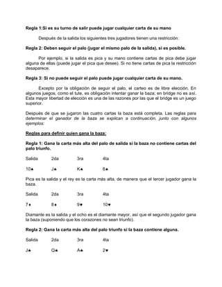 Regla 1:Si es su turno de salir puede jugar cualquier carta de su mano
Después de la salida los siguientes tres jugadores tienen una restricción:
Regla 2: Deben seguir el palo (jugar el mismo palo de la salida), si es posible.
Por ejemplo, si la salida es pica y su mano contiene cartas de pica debe jugar
alguna de ellas (puede jugar el pica que desee). Si no tiene cartas de pica la restricción
desaparece.
Regla 3: Si no puede seguir el palo puede jugar cualquier carta de su mano.
Excepto por la obligación de seguir el palo, el carteo es de libre elección. En
algunos juegos, como el tute, es obligación intentar ganar la baza; en bridge no es así.
Esta mayor libertad de elección es una de las razones por las que el bridge es un juego
superior.
Después de que se jugaron las cuatro cartas la baza está completa. Las reglas para
determinar el ganador de la baza se explican a continuación, junto con algunos
ejemplos:
Reglas para definir quien gana la baza:
Regla 1: Gana la carta más alta del palo de salida si la baza no contiene cartas del
palo triunfo.
Salida 2da 3ra 4ta
10 J K 6
Pica es la salida y el rey es la carta más alta, de manera que el tercer jugador gana la
baza.
Salida 2da 3ra 4ta
7 8 9 10
Diamante es la salida y el ocho es el diamante mayor, así que el segundo jugador gana
la baza (suponiendo que los corazones no sean triunfo).
Regla 2: Gana la carta más alta del palo triunfo si la baza contiene alguna.
Salida 2da 3ra 4ta
J Q A 2
 
