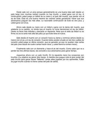 Oeste sale con un pica porque generalmente es una buena idea salir desde un
palo largo (con muchas cartas) cuando no hay triunfo, y usted gana con el rey. A
continuación usted juega un trébol de su mano y el jack del muerto, que pierde con el
as de Este. Ésta es una buena manera de crearse cartas ganadoras: hacer que sus
adversarios jueguen las más altas. La razonable continuación de Este es otro pica, y
usted gana con el as.
Ahora sale desde su mano con un trébol y gana con la dama del muerto, que
adelanta (a su pedido, no olvide que el muerto no toma decisiones) el rey de trébol.
Oeste no tiene más tréboles y descarta un diamante. Note que el siete de trébol no es
firme (no es la carta más alta del palo) ya que Este tiene el nueve.
Sale desde el muerto con un corazón hacia su dama y continúa (ahora desde su
mano) con el as y el rey de corazón. Cuando todos asisten al palo en las tres vueltas de
corazón usted juega su último corazón, que es ganador ya que no quedan más cartas
del palo (tres bazas de cuatro cartas hacen doce, y usted tiene la número trece).
Finalmente sale con un diamante y hace el as del muerto. Como sabe que va a
perder las tres últimas bazas, las concede a sus adversarios para ganar tiempo.
Juguemos ahora con un palo triunfo. En la siguiente mano los corazones son
triunfos y su objetivo es ganar diez bazas. A medida que juegue note el gran poder del
palo triunfo para ganar bazas "fallando" cartas altas jugadas por los oponentes. Fallar
es jugar triunfo cuando no tiene cartas del palo de salida.
 
