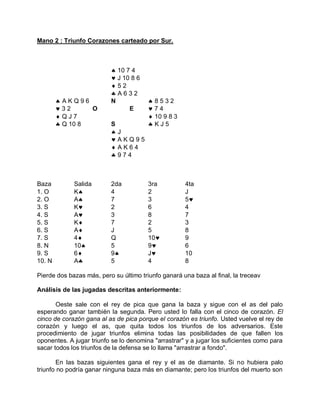 Mano 2 : Triunfo Corazones carteado por Sur.
 10 7 4
 J 10 8 6
 5 2
 A 6 3 2
 A K Q 9 6 N  8 5 3 2
 3 2 O E  7 4
 Q J 7  10 9 8 3
 Q 10 8 S  K J 5
 J
 A K Q 9 5
 A K 6 4
 9 7 4
Baza Salida 2da 3ra 4ta
1. O K 4 2 J
2. O A 7 3 5
3. S K 2 6 4
4. S A 3 8 7
5. S K 7 2 3
6. S A J 5 8
7. S 4 Q 10 9
8. N 10 5 9 6
9. S 6 9 J 10
10. N A 5 4 8
Pierde dos bazas más, pero su último triunfo ganará una baza al final, la treceav
Análisis de las jugadas descritas anteriormente:
Oeste sale con el rey de pica que gana la baza y sigue con el as del palo
esperando ganar también la segunda. Pero usted lo falla con el cinco de corazón. El
cinco de corazón gana al as de pica porque el corazón es triunfo. Usted vuelve el rey de
corazón y luego el as, que quita todos los triunfos de los adversarios. Este
procedimiento de jugar triunfos elimina todas las posibilidades de que fallen los
oponentes. A jugar triunfo se lo denomina "arrastrar" y a jugar los suficientes como para
sacar todos los triunfos de la defensa se lo llama "arrastrar a fondo".
En las bazas siguientes gana el rey y el as de diamante. Si no hubiera palo
triunfo no podría ganar ninguna baza más en diamante; pero los triunfos del muerto son
 