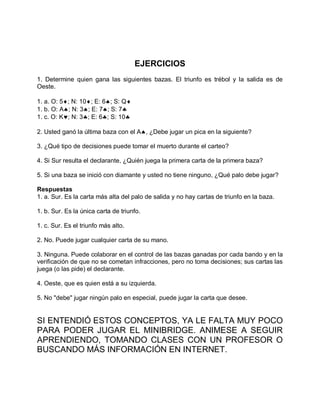 EJERCICIOS
1. Determine quien gana las siguientes bazas. El triunfo es trébol y la salida es de
Oeste.
1. a. O: 5; N: 10; E: 6; S: Q
1. b. O: A; N: 3; E: 7; S: 7
1. c. O: K; N: 3; E: 6; S: 10
2. Usted ganó la última baza con el A, ¿Debe jugar un pica en la siguiente?
3. ¿Qué tipo de decisiones puede tomar el muerto durante el carteo?
4. Si Sur resulta el declarante, ¿Quién juega la primera carta de la primera baza?
5. Si una baza se inició con diamante y usted no tiene ninguno, ¿Qué palo debe jugar?
Respuestas
1. a. Sur. Es la carta más alta del palo de salida y no hay cartas de triunfo en la baza.
1. b. Sur. Es la única carta de triunfo.
1. c. Sur. Es el triunfo más alto.
2. No. Puede jugar cualquier carta de su mano.
3. Ninguna. Puede colaborar en el control de las bazas ganadas por cada bando y en la
verificación de que no se cometan infracciones, pero no toma decisiones; sus cartas las
juega (o las pide) el declarante.
4. Oeste, que es quien está a su izquierda.
5. No "debe" jugar ningún palo en especial, puede jugar la carta que desee.
SI ENTENDIÓ ESTOS CONCEPTOS, YA LE FALTA MUY POCO
PARA PODER JUGAR EL MINIBRIDGE. ANIMESE A SEGUIR
APRENDIENDO, TOMANDO CLASES CON UN PROFESOR O
BUSCANDO MÁS INFORMACIÓN EN INTERNET.
 