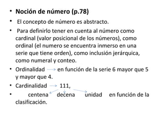 • Noción de número (p.78)
• El concepto de número es abstracto.
• Para definirlo tener en cuenta al número como
cardinal (valor posicional de los números), como
ordinal (el numero se encuentra inmerso en una
serie que tiene orden), como inclusión jerárquica,
como numeral y conteo.
• Ordinalidad
en función de la serie 6 mayor que 5
y mayor que 4.
• Cardinalidad
111,
•
centena decena
unidad en función de la
clasificación.

 