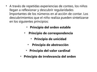 • A través de repetidas experiencias de conteo, los niños
llegan a reflexionar y descubrir regularidades
Importantes de los números en al acción de contar. Los
descubrimientos que el niño realiza pueden sintetizarse
en los siguientes principios:
• Principio del orden estable
•

Principio de correspondencia
• Principio de unicidad
•

Principio de abstracción

• Principio del valor cardinal
• Principio de irrelevancia del orden

 