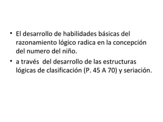 • El desarrollo de habilidades básicas del
razonamiento lógico radica en la concepción
del numero del niño.
• a través del desarrollo de las estructuras
lógicas de clasificación (P. 45 A 70) y seriación.

 