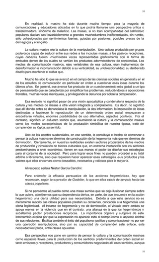 10
10
En realidad, lo masivo ha sido durante mucho tiempo, para la mayoría de
comunicadores y educadores ubicados en lo que podría llamarse una perspectiva crítica o
transformadora, sinónimo de maleficio. Las masas, si no iban acompañadas del calificativo
populares aludían casi invariablemente a grandes muchedumbres indiferenciadas, sin rumbo,
sólo cohesionadas por sentimientos fuertes, guiadas por pasiones, posibles presas de la
demagogia y el engaño.
La cultura masiva era la cultura de la manipulación. Una cultura producida por grupos
poderosos capaz de seducir entre sus redes a las incautas masas, a los pasivos receptores,
cuyas cabezas fueron -muchísimas veces representadas gráficamente con la forma de
embudos dentro de los cuales se vertían los productos adormecedores de conciencias. Los
medios de comunicación masivos, ejes vertebrales de esa cultura, eran instrumentos de
desinformación e incomunicación debido a su verticalidad, su unidireccionalidad, su deliberado
diseño para mantener el status quo.
Mucho ha sido lo que se avanzó en el campo de las ciencias sociales en general y en el
de los estudios de comunicación en particular en orden a cuestionar esas ideas durante los
últimos años. En general, ese avance fue producto de un cuestionamiento más global a un tipo
de pensamiento que se caracterizó por simplificar los problemas, reduciéndolos a oposiciones
frontales, muchas veces maniqueas, y privilegiando la denuncia por sobre la comprensión.
Esa revisión no significó pasar de una visión apocalíptica y condenatoria respecto de la
cultura y los medios de masas a otra visión integrada y complaciente. Es decir, no significó
que allí donde antes se denunciaba la manipulación, la des información, la imposición de ideas
destinadas a favorecer la reproducción de un determinado orden social, empezaran a
encontrarse virtudes, enormes posibilidades de uso alternativo, aspectos positivos. Por el
contrario, significó un esfuerzo teórico que, asumiendo la cultura y la comunicación masiva
como los modos característicos de la producción simbólica de nuestra época, trató de
comprender su lógica, su sentido.
Uno de los aportes sustanciales, en ese sentido, lo constituyó el hecho de comenzar a
pensar la cultura masiva en términos de construcción de la hegemonía más que en términos de
dominación. Ciertamente, en nuestras realidades existen sectores propietarios de los medios
de producci6n y circulación de bienes culturales que, en estrecha interacci6n con los sectores
predominantes a nivel económico, tienen en sus manos el poder de diseñar sus estrategias
para el conjunto de la sociedad. Pero para lograr esos fines no pueden proceder a su total
arbitrio o libremente, sino que requieren hacer aparecer esas estrategias -sus productos y los
valores que ellos encarnan- como deseables, necesarios y valiosos para la mayoría.
Al respecto señala Néstor García Canclini:
Para entender la eficacia persuasiva de las acciones hegemónicas, hay que
reconocer, según la expresión de Godelier, lo que en ellas existe de servicio hacia las
clases populares.
Si no pensamos al pueblo como una masa sumisa que se deja ilusionar siempre sobre
lo que quiere, admitiremos que su dependencia deriva, en parte, de que encuentra en la acción
hegemónico una cierta utilidad para sus necesidades. Debido a que este servicio no es
meramente ilusorio, las clases populares prestan su consenso, conceden a la hegemonía una
cierta legitimidad. Al tratarse de hegemonía y no de dominación, el vinculo entre ambas se
apoya menos en la violencia que en el contrato: una alianza en la que los hegemónicos y
subalternos pactan prestaciones recíprocas. La importancia objetiva y subjetiva de este
intercambio explica por qué la explotación no aparece todo el tiempo como el aspecto central
de sus relaciones. Explica también el éxito del populismo -político y comunicacional- no por ser
una operación manipuladora, sino por su capacidad de comprender este enlace, esta
necesidad recíproca, entre clases opuestas
Esa perspectiva nos pone en camino de pensar la cultura y la comunicación masivas
como espacios llaves para la producción de los sentidos predominantes del orden social en
tanto emisores y receptores, productores y consumidores negociarán allí esos sentidos, aunque
 