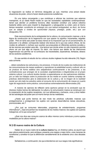 11
11
la negociación se realice en términos desiguales ya que, mientras unos actúan desde
situaciones de poder, otros lo hacen desde posiciones subalternas.
En una óptica convergente y que contribuye a reforzar las nociones que estamos
manejando, el ya citado Rositi insiste en que las sociedades capitalistas contemporáneas
tienen que atender un problema funciona; ellas necesitan constituir una cultura colectiva
bastante sólida como para impedir la disgregación y salvaguardar su orden; pero al mismo
tiempo necesitan constituirla sin embargo con una radical ambigüedad, es decir, de forma
que se adapte a niveles de oportunidad (riqueza, prestigio, poder, etc.) que son
desiguales.(18)
Este reconocimiento de la ambigüedad de la cultura y la comunicación masivas y de la
lógica de construcción de la hegemonía con que operan no significa inocentarlas, negarles
poder. Pero en tanto ese poder se basa menos en la imposición que en el convencimiento, la
seducción o la utilidad, corresponde realizar otra lectura de lo que esa cultura ofrece, de los
niveles de adhesión o rechazo que suscitan sus propuestas en diferentes sectores sociales y
de las razones que existen para ello. Una lectura que donde antes vio sólo imposición permita
ahora ver por qué algo se impone. Es decir, una lectura que detrás de las intenciones
hegemónicas nos permita ver la contracara: las necesidades, expectativas, fantasías, deseos
de los sectores subalternos.
En ese sentido el estudio de los culturas studies ingleses ha sido relevante (19). Según
esta corriente:
... deben estudiarse las estructuras y los procesos. A través de los cuales las instituciones de
las comunicaciones de masas sostienen y reproducen la estabilidad social y cultural: ello no
se produce de forma estática sino adaptándose continuamente a las presiones, a las
contradicciones que emergen de la sociedad, englobándolas e integrándolas en el propio
sistema cultural .Los cultural studíes tienden a especializarse en dos aplicaciones distintas:
por un lado los trabajos sobre la producción de tos media en cuanto sistema complejo de
prácticas determinantes para la elaboración de la cultura y de la imagen de la realidad
social; por otro lado los estudios sobre el consumo de la comunicación de masas en cuanto
lugar de negociación entre práctica, comunicativas extremadamente diferenciadas.(20).
A manera de ejercicio de reflexión sería oportuno pensar en la conclusión que de
diversos modos hemos ido delineando: la cultura y la comunicación masiva se construyen con
la cooperación de los sujetos receptores, con sus adhesiones y rechazos, unos y otros hablan
de las estrategias del poder pero al mismo tiempo de las realidades.
¿Hasta qué punto leemos de ese modo las prácticas culturales masivas que
protagonizamos o protagonizan los sujetos con quienes desarrollamos tareas educativas,
promocionales, etc.?
¿Por qué se consumen telenovelas, programas de entretenímiento, programas
informativos? ¿ Qué encuentran los receptores de los medios masivos -los sujetos con quienes
trabajamos- en lo que consumen?
¿Qué nos dice ese consumo acerca de ellos mismos como individuos y como sujetos
modelados por la cultura masiva?
IV.3 El nuevo rostro de la Cultura
Hablar de un nuevo rostro de la cultura masiva hoy, en América Latina, es asumir que
esa cultura predominante, pero ambigua, presenta uros rasgos o mejor dicho, unas maneras de
constituirse y constituir la que la diferencian sensiblemente de la existente una o dos décadas
atrás.
Señalaremos, a continuación, los que entendemos son sus rasgos más significativos:
 