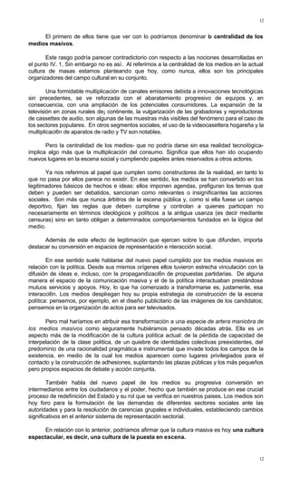 12
12
El primero de ellos tiene que ver con lo podríamos denominar la centralidad de los
medios masivos.
Este rasgo podría parecer contradictorio con respecto a las nociones desarrolladas en
el punto IV. 1, Sin embargo no es así. Al referirnos a la centralidad de los medios en la actual
cultura de masas estamos planteando que hoy, como nunca, ellos son los principales
organizadores del campo cultural en su conjunto.
Una formidable multiplicación de canales emisores debida a innovaciones tecnológicas
sin precedentes, se ve reforzada con el abaratamiento progresivo de equipos y, en
consecuencia, con una ampliación de los potenciales consumidores. La expansión de la
televisión en zonas rurales de¡ continente, la vulgarización de las grabadoras y reproductoras
de cassettes de audio, son algunas de las muestras más visibles del fenómeno para el caso de
los sectores populares. En otros segmentos sociales, el uso de la videocasettera hogareña y la
multiplicaci6n de aparatos de radio y TV son notables.
Pero la centralidad de los medios- que no podría darse sin esa realidad tecnológica-
implica algo más que la multiplicación del consumo. Significa que ellos han ido ocupando
nuevos lugares en la escena social y cumpliendo papeles antes reservados a otros actores.
Ya nos referimos al papel que cumplen como constructores de la realidad, en tanto lo
que no pasa por ellos parece no existir. En ese sentido, los medios se han convertido en los
legitimadores básicos de hechos e ideas: ellos imponen agendas, prefiguran los ternas que
deben y pueden ser debatidos, sancionan como relevantes o insignificantes las acciones
sociales. Son más que nunca árbitros de la escena pública y, como si ella fuese un campo
deportivo, fijan las reglas que deben cumplirse y controlan a quienes participan no
necesariamente en términos ideológicos y políticos a la antigua usanza (es decir mediante
censuras) sino en tanto obligan a determinados comportamientos fundados en la lógica del
medio.
Además de este efecto de legitimación que ejercen sobre lo que difunden, importa
destacar su conversión en espacios de representación e nteracción social.
En ese sentido suele hablarse del nuevo papel cumplido por los medios masivos en
relación con la política. Desde sus mismos orígenes ellos tuvieron estrecha vinculación con la
difusión de ideas e, incluso, con la propagandizaci6n de propuestas partidarias. De alguna
manera el espacio de la comunicación masiva y el de la política interactuaban prestándose
mutuos servicios y apoyos. Hoy, lo que ha comenzado a transformarse es, justamente, esa
interacci6n. Los medios despliegan hoy su propia estrategia de construcción de la escena
política: pensemos, por ejemplo, en el diseño publicitario de las imágenes de los candidatos;
pensemos en la organización de actos para ser televisados.
Pero mal haríamos en atribuir esa transformación a una especie de artera maniobra de
los medios masivos como seguramente hubiéramos pensado décadas atrás. Ella es un
aspecto más de la modificación de la cultura política actual: de la pérdida de capacidad de
interpelación de la clase política, de un quiebre de identidades colectivas preexistentes, del
predominio de una racionalidad pragmática e instrumental que invade todos los campos de la
existencia, en medio de la cual los medios aparecen como lugares privilegiados para el
contacto y la construcción de adhesiones, suplantando las plazas públicas y los más pequeños
pero propios espacios de debate y acción conjunta.
También habla del nuevo papel de los medios su progresiva conversión en
intermediarios entre los ciudadanos y el poder, hecho que también se produce en ese crucial
proceso de redefinición del Estado y su rol que se verifica en nuestros paises. Los medios son
hoy foro para la formulación de las demandas de diferentes sectores sociales ante las
autoridades y para la resolución de carencias grupales e individuales, estableciendo cambios
significativos en el anterior sistema de representación sectorial.
En relación con lo anterior, podríamos afirmar que la cultura masiva es hoy una cultura
espectacular, es decir, una cultura de la puesta en escena.
 