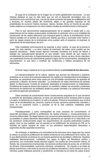 13
13
El auge de la civilización de la imagen es un hecho globalmente reconocido. Lo que
interesa destacar es que no sólo tiene que ver con el desarrollo tecnológico sino con
condiciones socio económicas que, a la par de hacer aumentar las tasas de analfabetismo real
y funciona¡ en muchos paises del continente, alejan a las grandes mayorías de las
posibilidades de consumir medios impresos -diarios, revistas, libros- en función de sus altos
costos relativos en comparación con otros medios visuales de entretenimiento e información.
Pero lo que denominamos espectacularización de la realidad no alude sólo a una
preeminencia de los medios audiovisuales -la televisión en particular- sino a una modalidad de
construcción de los relatos televisivos que impregna todas la cultura: la dramatización de los
hechos sociales (en el sentido de construcción teatral) que lleva a acomodar esos hechos a
partir de rasgos propios de la dramaturgia como pueden serlo el suspenso, la sorpresa, la
preparación de los desenlaces, etc (21).
Esta modalidad comunicacional se expande a otros medios -el caso de la prensa lo
revela con toda claridad - y a otros medios de trasmisión del saber como pueden ser los
espacios educativos. Basta revisar algunos manuales escolares -los textos de historia y
biología son particularmente llamativos en ese sentido~ para advertir de qué manera la
simultaneidad de estímulos, la fragmentariedad de visiones - típicas, se dice, de los videoclips-
van suplantando formas de ordenamiento gradual y lógico de los conocimientos, estrategias de
argumentación, lo que lleva a modificar las condiciones y hábitos perceptivos de los
educandos.
El tercer rasgo a destacar es lo que podiamos llamar la univocidad de los discursos.
La trasnacionalización de la cultura, aspecto que asumen las relaciones y prácticas
simbólicas en el marco de la trasnacionalización de¡ capital y la interdependencia tecnológica y
financiera, se caracteriza entre otras cosas por una formidable concentración de aparatos de
producción y difusión de bienes culturales. La constitución de redes informativas de carácter
global, la diseminación mundial de productos destinados al entretenimiento, la implantación
simultánea de modas de diverso tipo superan, en cantidad y calidad, los conocidos y anteriores
fenómenos de distribución de enlatados desde los paises centrales o la cobertura informativa
por parte de agencias periodísticas.
Estos procesos de concentración tienen consecuencias singulares en lo que concierne
al rediseño de identidades colectivas, en tanto van permitiendo borrar fronteras entre lo propio
y lo ajeno, lo tradicional y lo moderno, lo culto y lo popular. Porque la concentración que va de la
mano de la simultaneidad de¡ consumo, acerca el mundo, aproxima experiencias culturales y
pone, en un escenario común y conocido -el de la vida cotidiana, realidades antes
insospechadas.
Paradójicamente, y como contrapartida de esos procesos de concentración, el
desarrollo tecnológico permite la proliferación de medios emisores y, consecuentemente, un
consumo diferenciado. Sin llegar todavia a los consumos personalizados que el avance técnico
ya posibilita en paises altamente desarrollados (pensemos por ejemplo en el video-texto o en
los periódicos confeccionados según los requerimientos de usuarios particulares) nuestros
paises viven ya esa realidad, que se expresa en la proliferación de emisoras en FM, en la
facilidad de operar equipos de video, en los periódicos especializados destinados a
segmentos de alta capacidad económica.
Sin embargo, si aludiamos a la univocidad de los discursos como rasgo que hoy marca
la cultura, es porque la proliferación de medios emisores es una proliferación de lo mismo; asi,
lo que efectivamente se produce es una ilusoria apariencia de pluralidad y diferencia. Nuestras
realidades latinoamericanas, modeladas hoy según la lógica de[ liberalismo político y
económico, son nombradas desde diversos lugares -los medios de comunicación masiva, el
Estado, las corporaciones empresariales, los sectores profesionales de punta, etc. en términos
de eficacia, instrumentalidad, autonomia individual, competencia. No importa si se habla de
planes económicos o del modo de encarar los problemas educativos o de la manera en que un
individuo puede realizarse personal y socialmente: el mercado es en todos los casos el gran
 