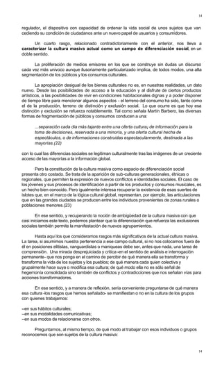 14
14
regulador, el dispositivo con capacidad de ordenar la vida social de unos sujetos que van
cediendo su condición de ciudadanos ante un nuevo papel de usuarios y consumidores.
Un cuarto rasgo, relacionado contradictoriamente con el anterior, nos lleva a
caracterizar la cultura masiva actual como un campo de diferenciación social, en un
doble sentido.
La proliferación de medios emisores en los que se construye sin dudas un discurso
cada vez más univoco aunque ilusoriamente particularizado implica, de todos modos, una alta
segmentación de los públicos y los consumos culturales.
La apropiación desigual de los bienes culturales no es, en nuestras realidades, un dato
nuevo. Desde las posibilidades de acceso a la educación y al disfrute de ciertos productos
artísticos, a las posibilidades de vivir en condiciones habitacionales dignas y a poder disponer
de tiempo libre para mencionar algunos aspectos - el terreno del consumo ha sido, tanto como
el de la producción, terreno de distinción y exclusión social. Lo que ocurre es que hoy esa
distinción y exclusión se refuerza notablemente. Tal como señala Martín Barbero, las diversas
formas de fragmentación de públicos y consumos conducen a una:
...separación cada dia más tajante entre una oferta cultura¡ de información para la
toma de decisiones, reservada a una minoría, y una oferta cultural hecha de
espectáculos, o de informaciones construidas espectacularmente, destinada a las
mayorías.(22)
con lo cual las diferencias sociales se legitiman culturalmente tras las imágenes de un creciente
acceso de las mayorías a la información global.
Pero la constitución de la cultura masiva como espacio de diferenciación social
presenta otro costado. Se trata de la aparición de sub-culturas generacionales, étnicas o
regionales, que permiten la expresión de nuevos conflictos e identidades sociales. El caso de
los jóvenes y sus procesos de identificación a partir de los productos y consumos musicales, es
un hecho bien conocido. Pero igualmente interesa recuperar la existencia de esas suertes de
islotes que, en el marco de la lógica cultural global, representan, por ejemplo, las articulaciones
que en las grandes ciudades se producen entre los individuos provenientes de zonas rurales o
poblaciones menores.(23)
En ese sentido, y recuperando la noción de ambigüedad de la cultura masiva con que
casi iniciamos este texto, podemos plantear que la diferenciación que refuerza las exclusiones
sociales también permite la manifestación de nuevos agrupamientos.
Hasta aquí los que consideramos rasgos más significativos de la actual cultura masiva.
La tarea, si asumimos nuestra pertenencia a ese campo cultural, si no nos colocamos fuera de
él en posiciones elitistas, vanguardistas o maniqueas debe ser, antes que nada, una tarea de
comprensión. Una mirada desprejuiciada y critica -en el sentido de análisis e interrogación
permanente- que nos ponga en el camino de percibir de qué manera ella se transforma y
transforma la vida de los sujetos y los pueblos; de qué manera cada quien colectiva y
grupalmente hace suya o modifica esa cultura; de qué modo ella no es sólo señal de
hegemonía consolidada sino también de conflictos y contradicciones que nos señalan vías para
acciones transformadores.
En ese sentido, y a manera de reflexión, sería conveniente preguntarse de qué manera
esa cultura -los rasgos que hemos señalado- se manifiestan o no en la cultura de los grupos
con quienes trabajamos:
--en sus hábitos culturales;
--en sus modalidades comunicativas;
--en sus modos de relacionarse con otros.
Preguntarnos, al mismo tiempo, de qué modo al trabajar con esos individuos o grupos
reconocemos que son sujetos de la cultura masiva:
 