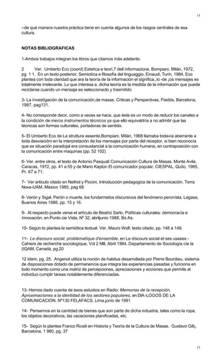 15
15
--de qué manera nuestra práctica tiene en cuenta algunos de los rasgos centrales de esa
cultura.
NOTAS BIBLIOGRAFICAS
1-Ambos trabajos integran los libros que citamos más adelante.
2 Ver. Umberto Eco (coord) Estetíca e teorí,7 dell ínformazione, Bompiani, Milán, 1972,
pg. 1 1. En un texto posterior, Semiotíca e filosofía del linguaggio, Einaudi, Turín, 1984, Eco
plantea con toda claridad que ara la teoría de la información el significa,,Io -de ¡os mensajes es
totalmente irrelevante. Lo que interesa a. dicha teoría es la medida de la información que puede
reciclarse cuando un mensaje es seleccionado y trasmitido
3- La ínvestígación de la comunícación,de masas. Criticas y Perspectivas, Paidós, Barcelona,
1987, pag131.
4- No corresponde decir, como a veces se hace, que éste es un modo de reducir los canales a
la condición de meros instrumentos técnicos ya que ello equivaldría a no admitir que las
técnicas son formas culturales, portadoras de sentido.
5- El Umberto Eco de La struttura assente,Bompiani, Milán, 1968 llamaba todavía aberrante a
toda desviacióni en la interpretación de los mensajes por parte del receptor, si bien reconocía
que es situación paradojal era consustancial a la comunicación humana, en contraposición con
la comunicación entre maquinas (pp. 52 102)
6- Ver, entre otros, el texto de Antonio Pasquali Comunicación Cultura de Masas. Monte Avila,
Caracas, 1972, pp. 41 a 55 y de Mario Kaplún El comunícador popular, CIESPAL, Quito, 1985,
Pr. 67 a 71.
7- Ver articulo citado en Nethol y Piccini, Introducción pedagogica de la comunicación, Terra
Nova-UAM, México 1985, pag 68
8- Verón y Sigal, Perón o muerte, los fundarmetos díscursivos del fenómeno peronísta, Legasa,
Buenos Aires 1986, pp. 15 y 16.
9- Al respecto puede verse el artículo de Beatriz Sarlo, Políticas culturales: democracía e
ínnovacíón, en Punto cie Vista, Nº 32, abriljunio 1988, Bs As.
10- Según lo plantea la semiótica textual. Ver, Mauro Wolf, texto citado, pp. 146 a 148.
11- Le discours social. problématíque d'ensemble, en Le díscours social et ses usases -
Cahiers de recherche socíologíque, Vol 2 Nlll, Abril 1984, Departamento de Sociología cíe la
(IQAM, Canadá, pg.20
12 Idem, pg. 25. Angenot utiliza la noción de habitus desarrollada por Pierre Bourdieu. sistema
de disposiciones dotado de permanencia que integra las experiencias pasadas y funciona en
todo momento como una matriz de percepciones, apreciaciones y acciones que permite al
individuo cumplir tareas notablemente diferenciadas.
13- Hemos dado cuenta de esos estudios en Radio: Memorias de la recepción,
Aproximacíones a la identidad de los sectores populares, en DIA-LOGOS DE LA
COMUNICACION, Nº130 FELAFACS, Lima,junio de 1991
14- Pensemos en la cantidad de bienes que son parte de dicha industria, tales como la ropa,
los objetos decorativos, las vacaciones planificadas, etc.
15- Según lo plantea Franco Rositi en Hístoria y Teoría de la Cultura de Masas. Gustavo Gill¡,
Barcelona, 1 980, pg. 37
 