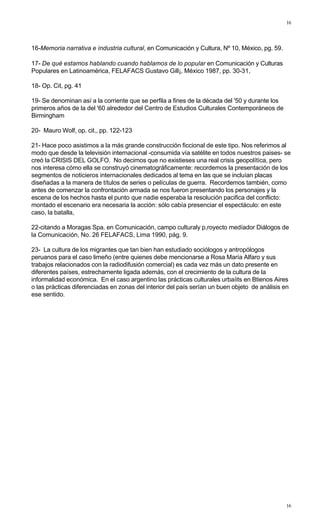 16
16
16-Memoria narrativa e índustria cultural, en Comunicación y Cultura, Nº 10, México, pg. 59.
17- De qué estamos hablando cuando hablamos de lo popular en Comunicación y Culturas
Populares en Latinoamérica, FELAFACS Gustavo Gill¡, México 1987, pp. 30-31,
18- Op. Cit, pg. 41
19- Se denominan así a la corriente que se perfila a fines de la década del '50 y durante los
primeros años de la del '60 alrededor del Centro de Estudios Culturales Contemporáneos de
Birmingham
20- Mauro Wolf, op. cit., pp. 122-123
21- Hace poco asistimos a la más grande construcción ficcional de este tipo. Nos referimos al
modo que desde la televisión internacional -consumida vía satélite en todos nuestros paises- se
creó la CRISIS DEL GOLFO. No decimos que no existieses una real crisis geopolítíca, pero
nos interesa cómo ella se construyó cinematográficamente: recordemos la presentación de los
segmentos de noticieros internacionales dedicados al tema en las que se incluían placas
diseñadas a la manera de títulos de series o películas de guerra. Recordemos también, como
antes de comenzar la confrontación armada se nos fueron presentando los personajes y la
escena de los hechos hasta el punto que nadie esperaba la resolución pacifica del conflicto:
montado el escenario era necesaria la acción: sólo cabía presenciar el espectáculo: en este
caso, la batalla,
22-citando a Moragas Spa. en Comunicación, campo culturaly p,royecto medíador Diálogos de
la Comunicación, No. 26 FELAFACS, Lima 1990, pág. 9.
23- La cultura de los migrantes que tan bien han estudiado sociólogos y antropólogos
peruanos para el caso limeño (entre quienes debe mencionarse a Rosa María Alfaro y sus
trabajos relacionados con la radiodifusión comercial) es cada vez más un dato presente en
diferentes países, estrechamente ligada además, con el crecimiento de la cultura de la
informalidad económica. En el caso argentino las prácticas culturales urbaíits en Btienos Aires
o las prácticas diferenciadas en zonas del interior del país serían un buen objeto de análisis en
ese sentido.
 
