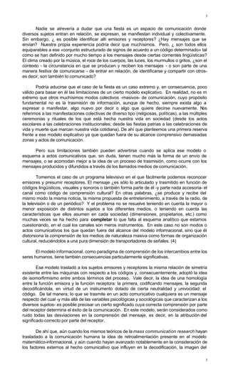 3
3
Nadie se atrevería a dudar que una fiesta es un espacio de comunicación donde
diversos sujetos entran en relación, se expresan, se manifiestan individual y colectivamente.
Sin embargo, ¿ es posible identificar allí emisores y receptores? ¿Hay mensajes que se
envían? Nuestra propia experiencia podría decir que muchísimos. Pero, ¿ son todos ellos
equiparables a ese «conjunto estructurado de signos de acuerdo a un código determinado» tal
como se han definido por mucho tiempo a los mensajes desde ciertas corrientes lingüísticas?
El clima creado por la música, el roce de los cuerpos, las luces, los murmullos o gritos, ¿son el
contexto - la circunstancia en que se producen y reciben los mensajes - o son parte de una
manera festiva de comunicarse - de entrar en relación, de identificarse y compartir con otros-
es decir, son también lo comunicado?
Podría aducirse que el caso de la fiesta es un caso extremo y, en consecuencia, poco
válido para basar en él las limitaciones de un cierto modelo explicativo. En realidad, no es m
extremo que otros muchísimos modos colectivos -masivos- de comunicación, cuyo propósito
fundamental no es la trasmisión de información, aunque de hecho, siempre exista algo a
expresar o manifestar, algo nuevo por decir o algo que quiere decirse nuevamente. Nos
referimos a las manifestaciones colectivas de diverso tipo (religiosas, políticas), a las múltiples
ceremonias y rituales de los que está hecha nuestra vida en sociedad (desde los actos
escolares a las celebraciones institucionales; desde las fiestas patrias a las celebraciones de
vida y muerte que marcan nuestra vida cotidiana). De ahí que planteemos una primera reserva
frente a ese modelo explicativo ya que quedan fuera de su alcance comprensivo demasiadas
zonas y actos de comunicación.
Pero sus limitaciones también pueden advertirse cuando se aplica ese modelo o
esquema a actos comunicativos que, sin duda, tienen mucho más la forma de un envío de
mensajes, o se acomodan mejor a la idea de un proceso de trasmisión, como ocurre con los
mensajes producidos y difundidos a través de los llamados medios de comunicación.
Tomemos el caso de un programa televisivo en el que fácilmente podemos reconocer
emisores y presumir receptores. El mensaje ¿es sólo lo articulado y trasmitido en función de
códigos lingüísticos, visuales y sonoros o también forma parte de él -y parte nada accesoria- el
canal como código de comprensión cultural? En otras palabras, ¿se produce y recibe del
mismo modo la misma noticia, la misma propuesta de entretenimiento, a través de la radio, de
la televisión o de un periódico? Y el problema no se resuelve teniendo en cuenta la mayor o
menor exposición de distintos sujetos a los diferentes medios, o teniendo en cuenta las
características que ellos asumen en cada sociedad (dimensiones, propietarios, etc.) como
muchas veces se ha hecho para completar lo que falta al esquema analítico que estamos
cuestionando, en el cual los canales son meros instrumentos. En este caso no son modos o
actos comunicativos los que quedan fuera del alcance del modelo informacional, sino que él
distorsiona la comprensión de los medios de naturaleza masiva como formas de organización
cultural, reduciéndolos a una pura dimensión de transportadores de señales. (4)
El modelo informacional, como paradigma de comprensión de los intercambios entre los
seres humanos, tiene también consecuencias particularmente significativas.
Ese modelo trasladó a los sujetos emisores y receptores la misma relación de simetría
existente entre las máquinas con respecto a los códigos y, consecuentemente, adoptó la idea
de isomorfirmismo entre ambos términos del proceso. Vale decir, la idea de una homología
entre la función emisora y la función receptora: la primera, codificando mensajes, la segunda
decodificándola, en virtud de un instrumento dotado de cierta neutralidad y univocidad: el
código. De tal manera, lo que se trasmite en un acto comunicativo cualquiera es un mensaje
respecto del cual -y más allá de las variables psicológicas y sociológicas que caracterizan a los
diversos sujetos- es posible precisar un cierto significado cuya correcta comprensión por parte
del receptor determina el éxito de la comunicación. En este modelo, serán considerados como
ruido todas las desviaciones en la comprensión del mensaje, es decir, en la atribución del
significado correcto por parte del receptor.
De ahí que, aún cuando los mismos teóricos de la mass communicatíon research hayan
trasladado a la comunicación humana la idea de retroalimentación presente en el modelo
matemático-informacional, y aún cuando hayan avanzado notablemente en la consideración de
los factores externos al hecho comunicativo que influyen en la decodificación, la imagen del
 