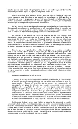 4
4
receptor que se crea desde esta perspectiva es la de un sujeto cuya actividad resulta
menguada, ya que es la réplica en espejo de la figura del emisor.(5)
Esa subsidiariedad de la figura del receptor, que sólo parecía modificarse cuando él
mismo ocupaba el lugar del emisor en una situación de comunicación de doble vía, llevó a
desarrollar una serie de proposiciones que, en buena medida, están en la base de muchos
planteos relacionados con la comunicación alternativa o popular y educativa, aún citando no se
reconozca que en ellos persiste el pensar lineal, informacional.
Así, por ejemplo, fue consolidándose la idea según la cual la información se diferencia o
distingue de la comunicación en tanto la primera es sólo trasmisión unilateral de mensajes (de
un emisor a uno o varios receptores) mientras la segunda es el intercambio de mensajes. Vale
decir, un proceso en el cual distintos sujetos pueden funcionar como emisores.
En realidad, si se analizan los textos de diversos autores que explicitan esta
diferenciación puede observarse que, de lo que se trata, es de impugnar la falta de
reciprocidad (el término es usado por Pasquali) existente en diversas situaciones
comunicativas pero, especialmente, en el sistema integrado por los medios de naturaleza
masiva. Y reciprocidad quiere decir poder emitir en igualdad de condiciones rechazando la
subsidiariedad del rol de receptor, tal como lo precisa Kaplún: Los hombres y pueblos de hoy
se niegan a seguir siendo receptores pasivos y ejecutores de órdenes.
Creemos que es un imperativo ético y político trabajar para que en nuestras sociedades,
tanto en los ámbitos públicos como en los privados, los individuos tengamos igualdad de
derechos en el terreno de la expresión y la misma oportunidad para tomar decisiones. Pero
creemos que ello no debe ni puede impedirnos reconocer que la reciprocidad comunicativa no
puede fundarse en una búsqueda de igualitarismo trasmisor con el emisor porque, si así fuera,
una significativa cantidad de actos a los que los autores citados suponemos no identificarían
como meros procesos de información (en la terminología de Pasquali) o de comunicación
unidireccional (en la de Kaplún), no serian más que eso. Imaginemos un festival de música
popular donde los habitantes de una determinada zona difunden sus composiciones. Los
asistentes, esos otros vecinos que acuden para escuchar, ¿son o no receptores? Y si lo son,
¿están comunicándose o son simple término de un proceso unilateral de trasmisión en tanto a
su vez no componen, no cantan y sólo aplauden, atienden entretenidos la música o se retiran
aburridos?
Ana Maria Nethol señala con precisión que:
... siempre se produce, comunicativamente hablando, una situación de intercambio en
el sentido de los símbolos empleados por los sujetos que profieren un acto de
comunicación. Cuando el sacerdote da un sermón, hay seguramente allí
congregados un grupo de feligreses cuya acción comunicativo es la escucha,
posiblemente acompañada de actos no verbales: aquiescencia con miradas,
seguimiento de los gestos del locutor, silencios significativos ante algún párrafo que
interpreta las escrituras. Podríamos decir que en la multiplicidad de intercambios
comunicativos se establecen interacciones que no siempre implican la posibilidad de
réplica o respuesta directa. Diríamos que esta posibilidad está ligada a las formas de
contrato comunicativo o, dicho con otras palabras, al tipo de relación que se establece
entre los interlocutores según su situación social y sus formas de relacionamiento. (7)
Quisiéramos destacar cómo, para Nethol, la escucha (la recepción) es acción
comunicativa. Esta posición no implica desconocer que existen numerosísimas situaciones en
las cuales el intercambio comunicativo entre diversos actores es desigual en términos de saber
y poder. Pero, aun en esos casos, el receptor cumple una actividad que le es propia. De lo
que se trata, entonces, es de precisar en qué consiste esa actividad, de qué manera ella se
pliega o diferencia de la actividad de¡ emisor y cómo ambos, de manera compleja, producen
unos sentidos al comunicarse, vale decir al entrar en relación.
 