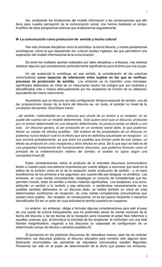 5
5
Así, analizando las limitaciones del modelo información y las consecuencias que ello
tiene para nuestra percepción de la comunicación social, nos hemos deslizado al campo
fructífero de otras perspectivas teóricas que analizaremos seguidamente.
III- La comunicación como producción de sentido y hecho cultural
Han sido diversas disciplinas como la semiótica, la teoría literaria, y ciertas perspectivas
sociológicas -cómo la que representan los cultural studies ingleses- las que permitieron una
superación del modelo informacional de la comunicación.
De entre los múltiples aportes realizados por tales disciplinas y enfoques, nos interesa
destacar algunos que consideramos particularmente significativos para el tema que nos ocupa.
Un eje sustancial lo constituye, en ese sentido, la consideración de las prácticas
comunicativas como espacios de interacción entre sujetos en los que se verifican
procesos de producción de sentido. Los emisores ya no trasmiten unos mensajes-
significados elaborados en virtud de un instrumento neutro- los códigos que son recibidos y
decodificados más o menos adecuadamente por los receptores en función de su utilización
equivalente del mismo instrumento.
Asumiendo que un discurso es toda configuración témporo-espacial de sentido, una de
las proposiciones claves de la teoría del discurso es, sin duda, el carácter no lineal de la
circulación del sentido. Dice Eliseo Verón:
...del sentido, materializado en un discurso que circula de un emisor a un receptor, no se
puede dar cuenta con un modelo determinista. Esto quiere decir que un discurso, producido
por un emisor determinado en una situación determinada, no produce jamás un efecto y uno
solo. Un discurso genera, al ser producido en un contexto social dado, lo que podemos
llamar un campo de efectos posibles. Del análisis de las propiedades de un discurso no
podemos nunca deducir cuál es el efecto que será en definitiva actualizado en recepción. Lo
que ocurrirá probablemente, es que entre los posibles que forman parte de ese campo, un
efecto se producirá en unos receptores y otros efectos en otros. De lo que aquí se trata es de
una propiedad fundamental del funcionamiento discursivo, que podemos formular como el
principio de la indeterminación relativa del sentido: el sentido no opera según una
causalidad lineal.(8)
Estas consideraciones sobre el producto de la actividad discursiva (comunicativo)
tienen a nuestro juicio una extrema importancia por cuanto obligan a reconocer que tanto en la
esfera de la emisión como en la de la recepción existe producción de sentido - y no mera
transferencia de los primeros a los segundos- aún cuando ella sea desigual, no simétrica. Los
emisores, en unas ciertas circunstancias, despliegan un conjunto de competencias que les
permiten investir, dotar de sentido a ciertas materias significantes. Los receptores, a su turno,
atribuirán un sentido a lo recibido y esa atribución, a sentándose necesariamente en los
posibles sentidos delineados en un discurso dado, se realiza también en virtud de unas
determinadas condiciones de recepción, de unas ciertas competencias comunicativas que
poseen esos sujetos. Ser receptor, en consecuencia, no es ser pasivo recipiente o mecánico
decodificador Es ser un actor sin cuya actividad el sentido quedaría en suspenso.
Lo anterior, sin embargo, obliga a formular algunas consideraciones para salir al paso
de una suerte de euforia tranquilizante, que ha pretendido asirse de ciertas nociones de la
teoría del discurso y de las teorías de la recepción para inocentar el poder Nos referimos a
aquellas posturas que, al reivindicar la actividad de los receptores, la confunden con una total
libertad resignificadora, negando a los discursos su capacidad de configuración de un
determinado campo de efectos o sentidos posibles.(9)
Si pensamos en las prácticas discursivas de naturaleza masiva, sean las de carácter
informativo, los discursos poéticos, el discurso educativo para nombrar sólo algunos tipos
fácilmente reconocibles- las asimetrías de naturaleza comunicativa resultan flagrantes.
Pensemos tan sólo en el poder de determinación de lo dicho que poseen los emisores;
 