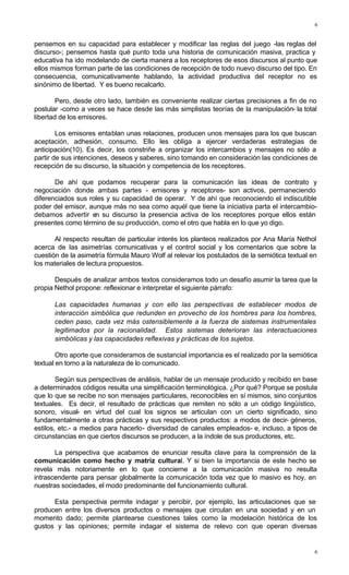 6
6
pensemos en su capacidad para establecer y modificar las reglas del juego -las reglas del
discurso-; pensemos hasta qué punto toda una historia de comunicación masiva, practica y
educativa ha ido modelando de cierta manera a los receptores de esos discursos al punto que
ellos mismos forman parte de las condiciones de recepción de todo nuevo discurso del tipo. En
consecuencia, comunicativamente hablando, la actividad productiva del receptor no es
sinónimo de libertad. Y es bueno recalcarlo.
Pero, desde otro lado, también es conveniente realizar ciertas precisiones a fin de no
postular -como a veces se hace desde las más simplistas teorías de la manipulación- la total
libertad de los emisores.
Los emisores entablan unas relaciones, producen unos mensajes para los que buscan
aceptación, adhesión, consumo. Ello les obliga a ejercer verdaderas estrategias de
anticipación(10). Es decir, los constriñe a organizar los intercambios y mensajes no sólo a
partir de sus intenciones, deseos y saberes, sino tomando en consideración las condiciones de
recepción de su discurso, la situación y competencia de los receptores.
De ahí que podamos recuperar para la comunicación las ideas de contrato y
negociación donde ambas partes - emisores y receptores- son activos, permaneciendo
diferenciados sus roles y su capacidad de operar. Y de ahí que reconociendo el indiscutible
poder del emisor, aunque más no sea como aquél que tiene la iniciativa parta el intercambio-
debamos advertir en su discurso la presencia activa de los receptores porque ellos están
presentes como término de su producción, como el otro que habla en lo que yo digo.
Al respecto resultan de particular interés los planteos realizados por Ana María Nethol
acerca de las asimetrías comunicativas y el control social y los comentarios que sobre la
cuestión de la asimetría fórmula Mauro Wolf al relevar los postulados de la semiótica textual en
los materiales de lectura propuestos.
Después de analizar ambos textos consideramos todo un desafío asumir la tarea que la
propia Nethol propone: reflexionar e interpretar el siguiente párrafo:
Las capacidades humanas y con ello las perspectivas de establecer modos de
interacción simbólica que redunden en provecho de los hombres para los hombres,
ceden paso, cada vez más ostensiblemente a la fuerza de sistemas instrumentales
legitimados por la racionalidad. Estos sistemas deterioran las interactuaciones
simbólicas y las capacidades reflexivas y prácticas de los sujetos.
Otro aporte que consideramos de sustancial importancia es el realizado por la semiótica
textual en torno a la naturaleza de lo comunicado.
Según sus perspectivas de análisis, hablar de un mensaje producido y recibido en base
a determinados códigos resulta una simplificación terminológica. ¿Por qué? Porque se postula
que lo que se recibe no son mensajes particulares, reconocibles en sí mismos, sino conjuntos
textuales. Es decir, el resultado de prácticas que remiten no sólo a un código lingüístico,
sonoro, visual- en virtud del cual los signos se articulan con un cierto significado, sino
fundamentalmente a otras prácticas y sus respectivos productos: a modos de decir- géneros,
estilos, etc.- a medios para hacerlo- diversidad de canales empleados- e, incluso, a tipos de
circunstancias en que ciertos discursos se producen, a la índole de sus productores, etc.
La perspectiva que acabamos de enunciar resulta clave para la comprensión de la
comunicación como hecho y matriz cultural. Y si bien la importancia de este hecho se
revela más notoriamente en lo que concierne a la comunicación masiva no resulta
intrascendente para pensar globalmente la comunicación toda vez que lo masivo es hoy, en
nuestras sociedades, el modo predominante del funcionamiento cultural.
Esta perspectiva permite indagar y percibir, por ejemplo, las articulaciones que se
producen entre los diversos productos o mensajes que circulan en una sociedad y en un
momento dado; permite plantearse cuestiones tales como la modelación histórica de los
gustos y las opiniones; permite indagar el sistema de relevo con que operan diversas
 