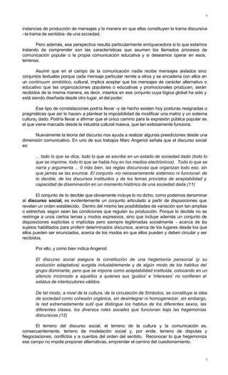 7
7
instancias de producción de mensajes y la manera en que ellas constituyen la trama discursiva
–la trama de sentidos- de una sociedad.
Pero además, esa perspectiva resulta particularmente enriquecedora si lo que estamos
tratando de comprender son las características que asumen los llamados procesos de
comunicación popular o la propia comunicación educativa y si deseamos operar en esos,
terrenos.
Asumir que en el campo de la comunicación nadie recibe mensajes aislados sino
conjuntos textuales porque cada mensaje particular remite a otros y se encadena con ellos en
un continuum simbólico, cultural, implica aceptar que los mensajes de carácter alternativo o
educativo que las organizaciones populares o educativas y promocionales producen, serán
recibidos de la misma manera, es decir, insertos en ese conjunto cuya lógica global ha sido y
está siendo diseñada desde otro lugar, el del poder.
Ese tipo de constataciones podría llevar -y de hecho existen hoy posturas resignadas o
pragmáticas que así lo hacen- a plantear la imposibilidad de modificar una matriz y un sistema
cultura¡ dado. Podría llevar a afirmar que el único camino para la expresión pública popular es
el que viene marcado desde la industria cultural masiva, que tan exitosamente funciona.
Nuevamente la teoría del discurso nos ayuda a realizar algunas preediciones desde una
dimensión comunicativo. En uno de sus trabajos Marc Angenot señala que el discurso social
es:
... todo lo que se dice, todo lo que se escribe en un estado de sociedad dado (todo lo
que se imprime, todo lo que se habla hoy en los medios electrónicos). Todo lo que se
narra y argumenta ... 0 más bien, las reglas discursivas que organizan todo eso, sin
que jamás se las enuncie. El conjunto -no necesariamente sistémico ni funcional- de
lo decible, de los discursos instituidos y de los temas provistos de aceptabilidad y
capacidad de diseminación en un momento histórico de una sociedad dada.(11)
El conjunto de lo decible que obviamente incluye lo no dicho, como podemos denominar
al discurso social, es evidentemente un conjunto articulado a partir de disposiciones que
revelan un orden establecido. Dentro del mismo las posibilidades de variación son tan amplias
o estrechas según sean las condiciones que regulan su producción. Porque lo decible no se
restringe a unos ciertos temas y modos expresivos, sino que incluye además un conjunto de
disposiciones explícitas o implícitas pero siempre legitimadas socialmente - acerca de los
sujetos habilitados para proferir determinados discursos, acerca de los lugares desde los que
ellos pueden ser enunciados, acerca de los modos en que ellos pueden y deben circular y ser
recibidos.
Por ello, y como bien indica Angenot:
El discurso social asegura la constitución de una hegemonía pansocial (y su
evolución adaptativa) surgida indudablemente y de algún modo de los habitus del
grupo dominante, pero que se impone como aceptabilidad instituida, colocando en un
silencio incómodo a aquellos a quienes sus 'gustos' e 'intereses' no confieren el
estatus de interlocutores válidos.
De tal modo, a nivel de la cultura, de la circulación de 5ímbolos, se constituye la idea
de sociedad como cohesión orgánica, sin desintegrar ni homogeneizar, sin embargo,
la red extremadamente sutil que distingue los habitus de los diferentes sexos, las
diferentes clases, los diversos roles sociales que funcionan bajo las hegemonías
discursivas.(12)
El terreno del discurso social, el terreno de la cultura y la comunicación es,
consecuentemente, terreno de modelación social y, por ende, terreno de disputas y
Negociaciones, conflictos y a cuerdos del orden del sentido. Reconocer lo que hegemoniza
ese campo no impide proponer alternativas, emprender el camino del cuestionamiento.
 