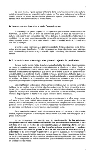 8
8
De todos modos, y para regresar al terreno de la comunicación como hecho cultural
quisiéramos contribuir a las proposiciones formuladas por Ana Maria Nethol en el punto 6.2. de
nuestro material de lectura De las culturas, planteando algunas pistas de reflexión sobre el
sentido actual de la comunicación y la cultura masiva.
IV Lo masivo ámbito cultural de la Comunicación
El título elegido es ya una proposición: no importa de qué dimensión de la comunicación
hablemos. Lo masivo, todo un modo de comunicarse que es un modo de producción de la
cultura, está presente aún en nuestros más íntimos diálogos. A veces también hablamos de lo
mediático y no es, como veremos enseguida, porque sólo pensemos en los medios masivos,
sino porque con ambas denominaciones se está nombrando una lógica cultural y comunicativa
que todo lo impregna.
El tema es vasto y complejo y no podríamos agotarlo. Sólo aportaremos, como dijimos
antes, algunas pistas de reflexión. Por ello, comenzaremos desarrollando dos ideas básicas a
partir de las cuales precisaremos algunos de los rasgos culturales y comunicativos de nuestro
tiempo.
IV.1 La cultura masiva es algo mas que un conjunto de productos
Durante mucho tiempo, hablar de cultura masiva fue hablar de medios de comunicación
de masas y, especialmente, de los productos elaborados y difundidos por ellos. Tanto la
sociología norteamericana como la llamada teoría critica de la escuela de Frankfurt produjeron
notables aportes sobre las implicancias que tenían, en el terreno cultural, las condiciones de
vida derivadas de la existencia de una sociedad de masas. Sin embargo, la fuerza que desde
la década de¡ 40 adquirieron los medios masivos -inicialmente la radio- y una simplificación de
su análisis, fue llevando a considerarlos como instrumentos autónomos, con una enorme
capacidad para regular los comportamientos sociales a través de sus mensajes.
Esa simplificación se tradujo en totalizaciones desmedidas. Así, por ejemplo comenzó a
hablarse de los medios como si todos ellos fueran lo mismo. Es decir, como si tanto sus
tecnologías como el momento de su aparición en una sociedad determinada y sus formas de
operación, no implicaran diferentes modos de ser percibidos por los receptores y diferentes
maneras de participar en el diseño de los rasgos culturales de una época dada.
Comenzó a hablarse de los medios de comunicación como si ellos fuesen causa
suficiente y única para producir determinados efectos, también generalizados. Todos los
medios y en todos los lugares y circunstancias, desinformaban, despersonalizaban, alienaban -
para sus críticos o detractores- o, por el contrario, todos ellos elevaban el nivel de conocimiento
de las masas, contribuían a su modernización, a su integración social.
Tanto se extendieron esas ideas totalizadoras que llevaron a concentrar la mirada en los
medios, dejando de percibir la complejidad de los hechos culturales y la complejidad de la
propia comunicación.
No se consideraba, por ejemplo, que la transformación de las relaciones
interpersonales está relacionada estrechamente con un nuevo ordenamiento de la vida
cotidiana en el cual los medios de comunicación juegan un papel importante, pero que
está decisivamente marcado por las transformaciones económicas y sociales
experimentadas en nuestros países a partir de los procesos de industrialización y
urbanización. La concentración de población en las grandes ciudades, las modificaciones de
la vida familiar a causa del trabajo asalariado fuera de¡ hogar, las rutinas impuestas por el ritmo
de las fábricas - para dar sólo algunos datos- son elementos tan significativos como los propios
medios para comprender las nuevas modalidades que asume la socialización de los individuos
en una sociedad de masas.
 