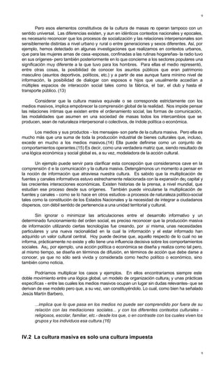 9
9
Pero esos elementos constitutivos de la cultura de masas no operan tampoco con un
sentido universal. Las diferencias existen, y aun en idénticos contextos nacionales y epocales,
es necesario reconocer que los procesos de socialización y las relaciones interpersonales son
sensiblemente distintas a nivel urbano y rural o entre generaciones y sexos diferentes. Así, por
ejemplo, hemos detectado en algunas investigaciones que realizamos en contextos urbanos,
que para las mujeres amas de casa -esposas, confinadas a las rutinas hogareñas- la radio tuvo
en sus orígenes- pero también posteriormente en lo que concierne a los sectores populares una
significación muy diferente a la que tuvo para los hombres. Para ellas el medio representó,
entre otras cosas, la posibilidad de conocer los asuntos públicos que eran patrimonio
masculino (asuntos deportivos, políticos, etc.) y a partir de ese aunque fuera mínimo nivel de
información, la posibilidad de dialogar con esposos e hijos que usualmente accedían a
múltiples espacios de interacción social tales como la fábrica, el bar, el club y hasta el
transporte público. (13)
Considerar que la cultura masiva equivale o se corresponde estrictamente con los
medios masivos, implica empobrecer la comprensión global de la realidad. Nos impide pensar
las relaciones íntimas que existen entre el ordenamiento social, las formas de comunicación,
las modalidades que asumen en una sociedad de masas todos los intercambios que se
producen, sean de naturaleza interpersonal o colectivos, de índole política o económica.
Los medios y sus productos - los mensajes- son parte de la cultura masiva. Pero ella es
mucho más que una suma de toda la producción industrial de bienes culturales que, incluso,
excede en mucho a los medios masivos.(14) Ella puede definirse como un conjunto de
comportamientos operantes.(15) Es decir, como una verdadera matriz que, siendo resultado de
una lógica económica y social global es, a su vez, modeladora de la acción cultural.
Un ejemplo puede servir para clarificar esta concepción que consideramos cave en la
comprensión d e la comunicación y la cultura masiva. Detengámonos un momento a pensar en
la noción de información que atraviesa nuestra cultura. Es sabido que la multiplicación de
fuentes y canales informativos estuvo estrechamente relacionada con la expansión de¡ capital y
las crecientes interacciones económicas. Existen historias de la prensa, a nivel mundial, que
estudian ese proceso desde sus orígenes. También puede vincularse la multiplicación de
fuentes y canales - como se lo hace en otros estudios- a procesos de naturaleza político-social
tales como la constitución de los Estados Nacionales y la necesidad de integrar a ciudadanos
dispersos, con débil sentido de pertenencia a una unidad territorial y cultural.
Sin ignorar o minimizar las articulaciones entre el desarrollo informativo y un
determinado funcionamiento del orden social, es preciso reconocer que la producción masiva
de información utilizando ciertas tecnologías fue creando, por si misma, unas necesidades
particulares y una nueva racionalidad en la cual la información y el estar informado han
adquirido un valor cultural central. Hoy puede decirse que, aquello respecto de lo cual no se
informa, prácticamente no existe y ello tiene una influencia decisiva sobre los comportamientos
sociales. As¡, por ejemplo, una acción política o económica se diseña y realiza como tal pero,
al mismo tiempo, se diseña en términos de difusión, en términos de acción que debe darse a
conocer, ya que no sólo será vivida y considerada como hecho político o económico, sino
también como noticia.
Podríamos multiplicar los casos y ejemplos. En ellos encontraríamos siempre este
doble movimiento entre una lógica global, un modelo de organización cultura¡ y unas prácticas
especificas - entre las cuales los medios masivos ocupan un lugar sin dudas relevantes- que se
derivan de ese modelo pero que, a su vez, van constituyéndolo. Lo cual, como bien ha señalado
Jesús Martín Barbero,
...implica que lo que pasa en los medios no puede ser comprendido por fuera de su
relación con las mediaciones sociales... y con los diferentes contextos culturales -
religiosos, escolar, familiar, etc.- desde los que, o en contraste con los cuales viven los
grupos y los individuos esa cultura.(16)
IV.2 La cultura masiva es solo una cultura impuesta
 
