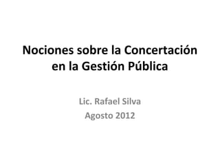 Nociones sobre la Concertación 
en la Gestión Pública 
Lic. Rafael Silva 
Agosto 2012 
 