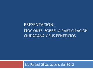 PRESENTACIÓN: 
NOCIONES SOBRE LA PARTICIPACIÓN 
CIUDADANA Y SUS BENEFICIOS 
Lic Rafael Silva, agosto del 2012 
 