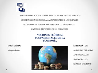 UNIVERSIDAD NACIONAL EXPERIMENTAL FRANCISCO DE MIRANDA
COORDINAZION DE PROGRAMAS NACIONALES Y MUNICIPALES
PROGRAMA DE FORMACION DESARROLLO EMPRESARIAL
CATEDRA: PRINCIPIOS DE LA ECONOMÍA
NOCIONES TEÓRICAS
FUNDAMENTALES DE LA
ECONOMÍA
ESTUDIANTES:
ANDREINA GERALDO.
ANNY GERALDO.
JOSE GERALDO.
GÉNESIS CARREÑO.
PROFESORA:
Gregory Prieto
 