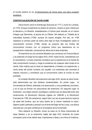 el mundo exterior en sí), el fenomenismo de Hume tiene una clara vocación
escéptica.

CONTEXTUALIZACIÓN DE DAVID HUME

      David Hume nació en Edimburgo (Escocia) en 1711 y murió en Londres,
en 1776. Aunque inicialmente se dedicó al comercio, mostró un gran interés por
la literatura y la filosofía, trasladándose a Francia para estudiar en el mismo
Colegio que Descartes, el jesuita de La Flèche. Allí elaboró su Tratado de la
naturaleza humana (1739), aunque sin buena acogida. Por eso, en 1748
reelabora la primera parte de dicha obra bajo el título Investigación sobre el
conocimiento humano (1748), donde se propone fijar los límites del
conocimiento humano con un programa crítico que desemboca en un
escepticismo moderado, consecuencia última de la tesis empirista.
      El empirismo es una corriente filosófica que comienza con Francis Bacon
y se extiende a lo largo de los siglos XVII y XVIII, hasta Hume, coexistiendo con
el racionalismo. La tesis empirista considera que la experiencia es la fuente de
todo conocimiento humano y niega la existencia de cualquier idea innata en la
mente. Esto implica que la razón es dependiente y limitada a la experiencia, y
vacía antes del primer contacto con aquélla. Los empiristas dan prioridad al
método inductivo y consideran que el conocimiento sobre el mundo es sólo
probable.
      El contexto filosófico del empirismo del siglo XVIII, donde se sitúa Hume,
está determinado por dos factores fundamentales. En primer lugar,                la
Universidad de Oxford, dedicada a la observación y a los problemas concretos,
y en la que se forman los precursores del empirismo. En segundo lugar, la
Ilustración, una etapa cultural, sociológica y política que se desarrolla entre dos
revoluciones: la Revolución Gloriosa inglesa de 1688-89 y la Revolución
Francesa de 1789. Se caracteriza, según Kant, por ser el paso hacia la mayoría
de edad del hombre, que se hace dueño de sí mismo mediante la razón.
Sapere aude! (¡atrévete a pensar!) es el lema del Siglo de las Luces, una época
marcada por una gran confianza en el progreso de la humanidad.
      Para elaborar su filosofía, Hume se basa en la física mecanicista de
Isaac Newton y en el empirismo inglés del siglo XVII, tomando de Locke
conceptos como el de tabula rasa, impresiones e ideas y la crítica al innatismo,
 