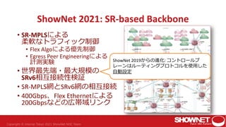 ShowNet 2021: SR-based Backbone
• SR-MPLSによる
柔軟なトラフィック制御
• Flex Algoによる優先制御
• Egress Peer Engineeringによる
計測実験
• 世界最先端・最大規模の
SRv6相互接続性検証
• SR-MPLS網とSRv6網の相互接続
• 400Gbps、Flex Ethernetによる
200Gbpsなどの広帯域リンク
ShowNet 2019からの進化: コントロールプ
レーンはルーティングプロトコルを使用した
自動設定
 