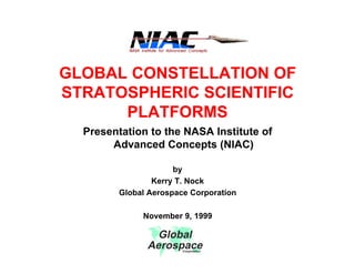 GLOBAL CONSTELLATION OF 
STRATOSPHERIC SCIENTIFIC 
PLATFORMS 
Presentation to the NASA Institute of 
Advanced Concepts (NIAC) 
by 
Kerry T. Nock 
Global Aerospace Corporation 
November 9, 1999 
Global 
Aerospace Corporation 
 