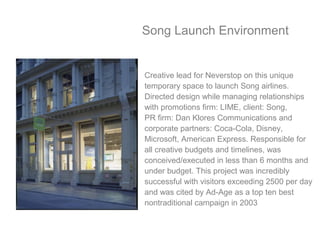 Song Launch Environment
Creative lead for Neverstop on this unique
temporary space to launch Song airlines.
Directed design while managing relationships
with promotions firm: LIME, client: Song,
PR firm: Dan Klores Communications and
corporate partners: Coca-Cola, Disney,
Microsoft, American Express. Responsible for
all creative budgets and timelines, was
conceived/executed in less than 6 months and
under budget. This project was incredibly
successful with visitors exceeding 2500 per day
and was cited by Ad-Age as a top ten best
nontraditional campaign in 2003
 