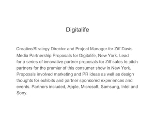 Digitalife
Creative/Strategy Director and Project Manager for Ziff Davis
Media Partnership Proposals for Digitalife, New York. Lead
for a series of innovative partner proposals for Ziff sales to pitch
partners for the premier of this consumer show in New York.
Proposals involved marketing and PR ideas as well as design
thoughts for exhibits and partner sponsored experiences and
events. Partners included, Apple, Microsoft, Samsung, Intel and
Sony.
 