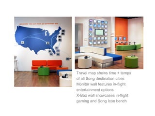 Travel map shows time + temps
of all Song destination cities
Monitor wall features in-flight
entertainment options
X-Box wall showcases in-flight
gaming and Song Icon bench
 