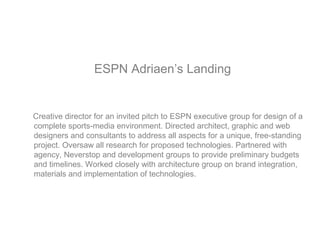 ESPN Adriaen’s Landing
Creative director for an invited pitch to ESPN executive group for design of a
complete sports-media environment. Directed architect, graphic and web
designers and consultants to address all aspects for a unique, free-standing
project. Oversaw all research for proposed technologies. Partnered with
agency, Neverstop and development groups to provide preliminary budgets
and timelines. Worked closely with architecture group on brand integration,
materials and implementation of technologies.
 