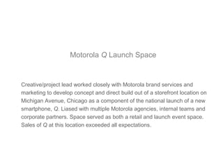 Motorola Q Launch Space
Creative/project lead worked closely with Motorola brand services and
marketing to develop concept and direct build out of a storefront location on
Michigan Avenue, Chicago as a component of the national launch of a new
smartphone, Q. Liased with multiple Motorola agencies, internal teams and
corporate partners. Space served as both a retail and launch event space.
Sales of Q at this location exceeded all expectations.
 