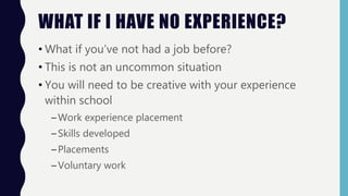 WHAT IF I HAVE NO EXPERIENCE?
• What if you’ve not had a job before?
• This is not an uncommon situation
• You will need to be creative with your experience
within school
–Work experience placement
–Skills developed
–Placements
–Voluntary work
 