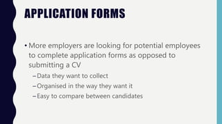 APPLICATION FORMS
• More employers are looking for potential employees
to complete application forms as opposed to
submitting a CV
–Data they want to collect
–Organised in the way they want it
–Easy to compare between candidates
 