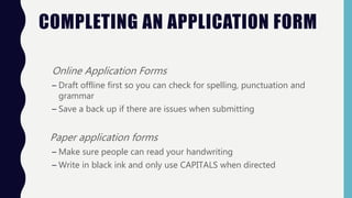 COMPLETING AN APPLICATION FORM
Online Application Forms
– Draft offline first so you can check for spelling, punctuation and
grammar
– Save a back up if there are issues when submitting
Paper application forms
– Make sure people can read your handwriting
– Write in black ink and only use CAPITALS when directed
 