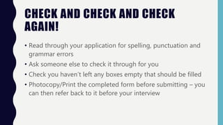 CHECK AND CHECK AND CHECK
AGAIN!
• Read through your application for spelling, punctuation and
grammar errors
• Ask someone else to check it through for you
• Check you haven’t left any boxes empty that should be filled
• Photocopy/Print the completed form before submitting – you
can then refer back to it before your interview
 